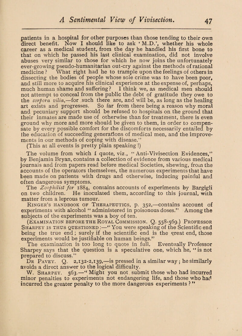 patients in a hospital for other purposes than those tending to their own direct benefit. Now I should like to ask 4 M.D.’, whether his whole career as a medical student, from the day he handled his first bone to that on which he passed his last clinical examination, did not involve abuses very similar to those for which he now joins the unfortunately ever-growing pseudo-humanitarian out-cry against the methods of rational medicine ? What right had he to trample upon the feelings of others in dissecting the bodies of people whose sole crime was to have been poor, and still more to acquire his clinical experience at the expense of, perhaps, much human shame and suffering ? I think we, as medical men should not attempt to conceal from the public the debt of gratitude they owe to the corpora vilia,—for such there are, and will be, as long as the healing art exists and progresses. So far from there being a reason why moral and pecuniary support should be refused to hospitals on the ground that their inmates are made use of otherwise than for treatment, there is even ground why more and more should be given to them, in order to compen¬ sate by every possible comfort for the discomforts necessarily entailed by the education of succeeding generations of medical men, and the improve¬ ments in our methods of coping with disease,” (This at all events is pretty plain speaking !) The volume from which I quote, viz., 44 Anti-Vivisection Evidences,” by Benjamin Bryan, contains a collection of evidence from various medical journals and from papers read before medical Societies, shewing, from the accounts of the operators themselves, the numerous experiments that have been made on patients with drugs and otherwise, inducing painful and often dangerous symptoms. The Zoophilist for 1884, contains accounts of experiments by Bargigli on two children. He inoculated them, according to this journal, with matter from a leprous tumour. Ringer’s handbook of Therapeutics, p. 352,—contains account of experiments with alcohol 44 administered in poisonous doses.” Among the subjects of the experiments was a boy of ten. (Examination before the Royal Commission. Q. 558-569.) Professor Sharpey is thus questioned :—“ You were speaking of the Scientific end being the true end ; surely if the scientific end is the great end, those experiments would be justifiable on human beings.” The examination is too long to quote in full. Eventually Professor Sharpey says that the question is a speculative one, which he, 44 is not prepared to discuss.” Dr Pavey. Q. 2,132-2,139,—is pressed in a similar way ; he similarly avoids a direct answer to the logical difficulty. W. Sharpey. 563.—“ Might you not submit those who had incurred minor penalties to experiments not endangering life, and those who had incurred the greater penalty to the more dangerous experiments ? ”