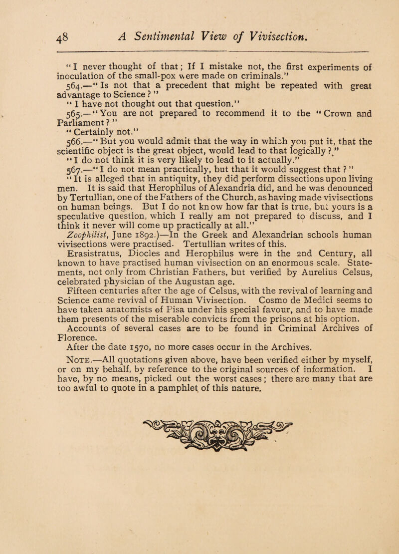 I never thought of that; If I mistake not, the first experiments of inoculation of the small-pox were made on criminals.” 564. —“ Is not that a precedent that might be repeated with great advantage to Science ? ”  I have not thought out that question.” 565. —“You are not prepared to recommend it to the Crown and Parliament ? ”  Certainly not.” 566. — But you would admit that the way in which you put it, that the scientific object is the great object, would lead to that logically ? ” I do not think it is very likely to lead to it actually.” 567. —I do not mean practically, but that it would suggest that ? ” It is alleged that in antiquity, they did perform dissections upon living men. It is said that Herophilus of Alexandria did, and he was denounced by Tertullian, one of the Fathers of the Church, as having made vivisections on human beings. But I do not know how far that is true, but yours is a speculative question, which I really am not prepared to discuss, and I think it never will come up practically at all.” Zoophilist, June 1892.)—In the Greek and Alexandrian schools human vivisections were practised. Tertullian writes of this. Erasistratus, Diodes and Herophilus were in the 2nd Century, all known to have practised human vivisection on an enormous scale. State¬ ments, not only from Christian Fathers, but verified by Aurelius Celsus, celebrated physician of the Augustan age. Fifteen centuries after the age of Celsus, with the revival of learning and Science came revival of Human Vivisection. Cosmo de Medici seems to have taken anatomists of Pisa under his special favour, and to have made them presents of the miserable convicts from the prisons at his option. Accounts of several cases are to be found in Criminal Archives of Florence. After the date 1570, no more cases occur in the Archives. Note.—All quotations given above, have been verified either by myself, or on my behalf, by reference to the original sources of information. I have, by no means, picked out the worst cases; there are many that are too awful to quote in a pamphlet of this nature.