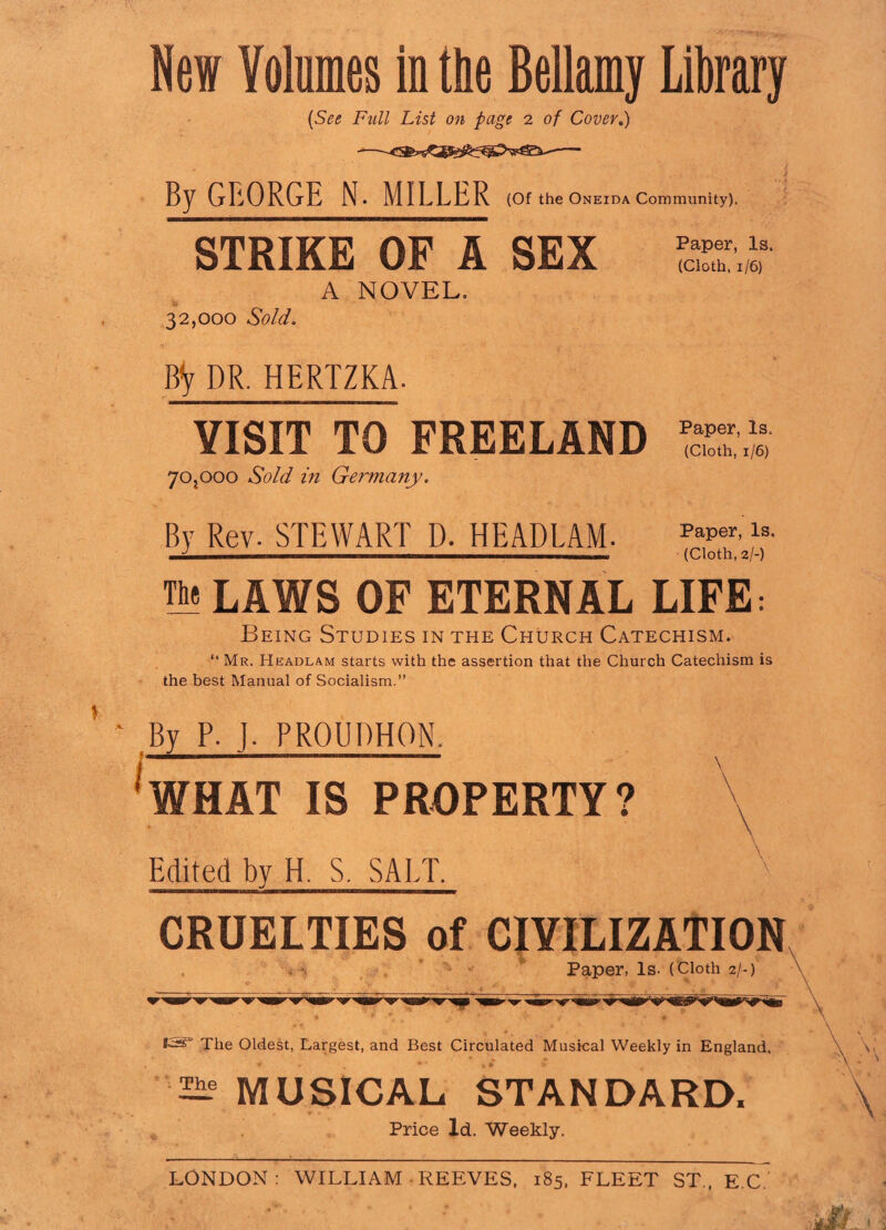 Hew Volumes in the Bellamy Library (See Full List on page 2 of Cover.) By GEORGE N. MILLER (Of the Oneida Community). STRIKE OF A SEX SST.» A NOVEL. 32,000 Sold. By DR. HERTZKA. VISIT TO FREELAND *£■£ 70,000 Sold in Germany. By Rev. STEWART D. HEADLAM. PaPer’ls' J (Cloth, 2/-) The LAWS OF ETERNAL LIFE: Being Studies in the Church Catechism. “ Mr. Headlam starts with the assertion that the Church Catechism is the best Manual of Socialism.” By P. J- PROUDHON. WHAT IS PROPERTY? Edited by H S. SALT. CRUELTIES of CIVILIZATION Paper, Is- (Cloth 2/-) The Oldest, Largest, and Best Circulated Musical Weekly in England. 2Ae MUSICAL STANDARD, Price Id. Weekly.