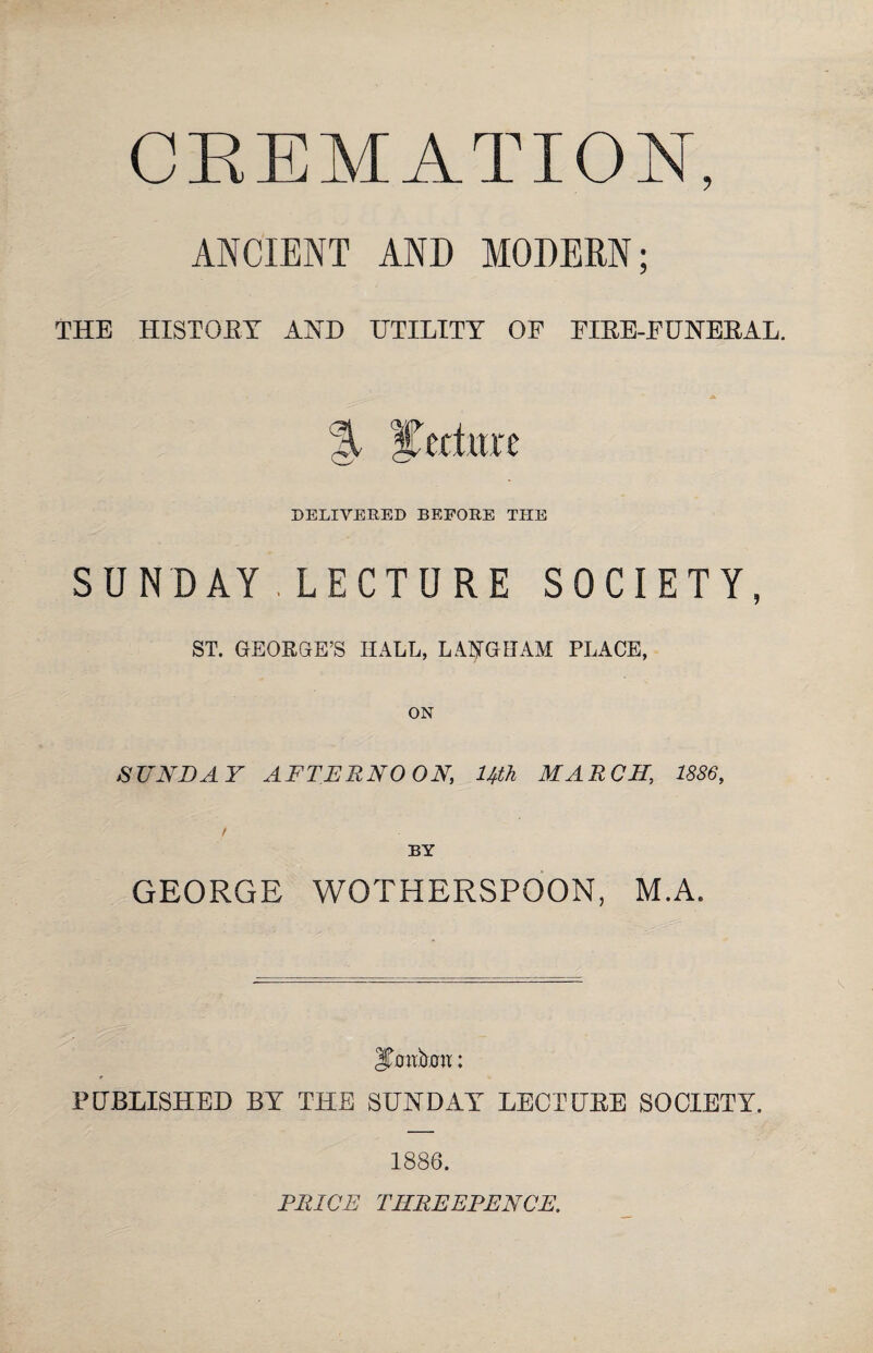 CREMATION, ANCIENT AND MODERN; THE HISTOEY AND UTILITY OF FIEE-FUNEEAL. % %td\m DELIVERED BEFORE THE SUNDAY.LECTURE SOCIETY, ST. GEORGE’S HALL, LAIjTGHAM PLACE, ON SUNDAY AFTERNOON, Uth MARCH, 1886, t BY GEORGE WOTHERSPGON, M.A. Jirnttom: PUBLISHED BY THE SUNDAY LECTUEE SOCIETY. 1886. PRICE THREEPENCE.