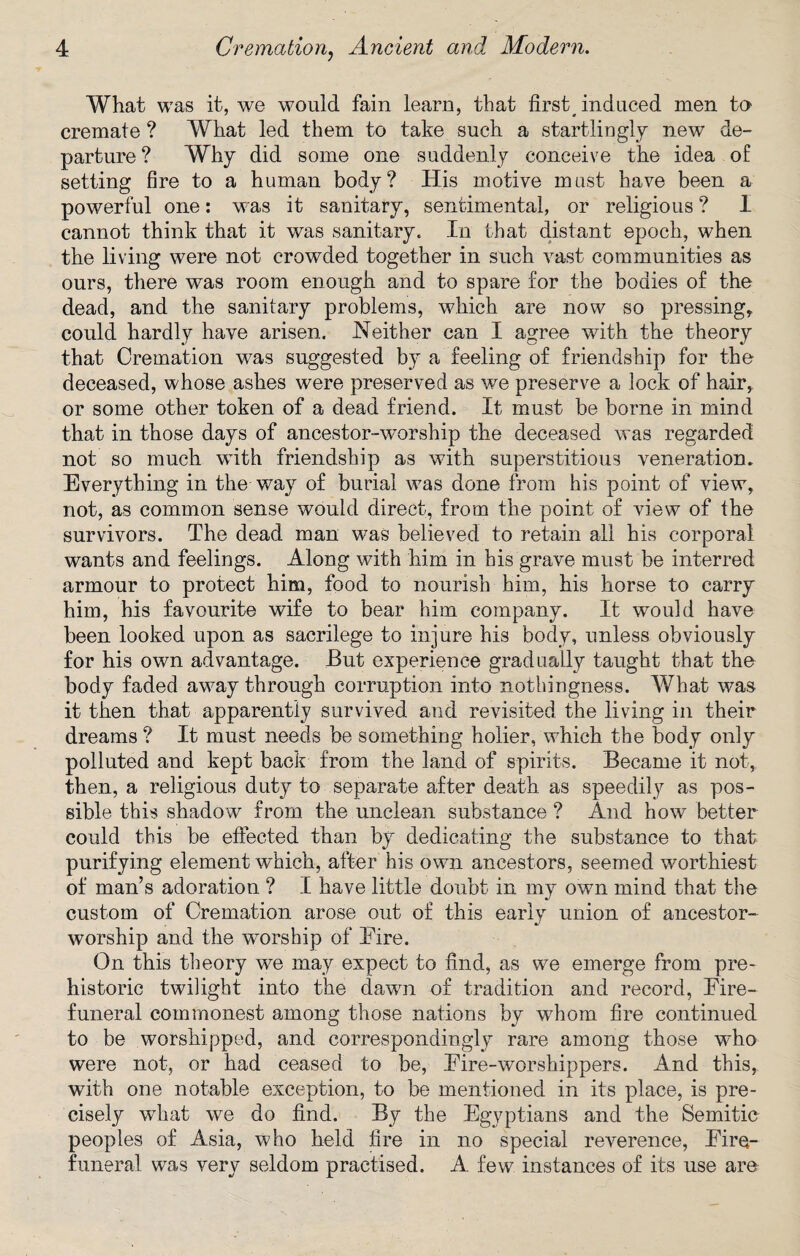 What was it, we would fain learn, that first# induced men to cremate ? What led them to take such a startlingly new de¬ parture ? Why did some one suddenly conceive the idea of setting fire to a human body? His motive must have been a powerful one: was it sanitary, sentimental, or religious ? I cannot think that it was sanitary. In that distant epoch, when the living were not crowded together in such vast communities as ours, there was room enough and to spare for the bodies of the dead, and the sanitary problems, which are now so pressing, could hardly have arisen. Neither can I agree with the theory that Cremation wTas suggested by a feeling of friendship for the deceased, whose ashes were preserved as we preserve a lock of hair, or some other token of a dead friend. It must be borne in mind that in those days of ancestor-worship the deceased was regarded not so much with friendship as with superstitious veneration. Everything in the way of burial was done from his point of view, not, as common sense would direct, from the point of view of the survivors. The dead man was believed to retain all his corporal wants and feelings. Along with him in his grave must be interred armour to protect him, food to nourish him, his horse to carry him, his favourite wife to bear him company. It would have been looked upon as sacrilege to injure his body, unless obviously for his own advantage. But experience gradually taught that the body faded away through corruption into nothingness. What was it then that apparently survived and revisited the living in their dreams ? It must needs be something holier, which the body only polluted and kept back from the land of spirits. Became it not, then, a religious duty to separate after death, as speedily as pos¬ sible this shadow from the unclean substance ? And how better could this be effected than by dedicating the substance to that purifying element which, after his own ancestors, seemed worthiest of man’s adoration ? I have little doubt in my own mind that the custom of Cremation arose out of this early union of ancestor- worship and the worship of Eire. On this theory we may expect to find, as we emerge from pre¬ historic twilight into the dawn of tradition and record, Eire- funeral commonest among those nations by whom fire continued to be worshipped, and correspondingly rare among those wdio were not, or had ceased to be, Eire-worshippers. And this, with one notable exception, to be mentioned in its place, is pre¬ cisely what we do find. By the Egyptians and the Semitic peoples of Asia, who held fire in no special reverence, Eire- funeral was very seldom practised. A few instances of its use are