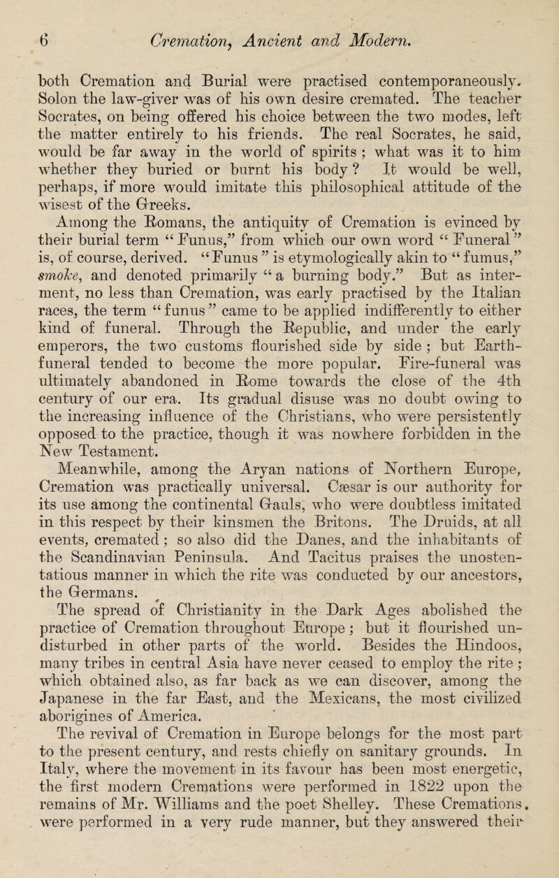 both Cremation and Burial were practised contemporaneously. Solon the law-giver wras of his own desire cremated. The teacher Socrates, on being offered his choice between the two modes, left the matter entirely to his friends. The real Socrates, he said, would be far away in the world of spirits ; what was it to him whether they buried or burnt his body ? It would be well, perhaps, if more would imitate this philosophical attitude of the wisest of the Greeks. Among the Romans, the antiquity of Cremation is evinced by their burial term “ Funus,” from which our own word “ Funeral ” is, of course, derived. “Funus ” is etymologically akin to “ fumus,” smoke, and denoted primarily “ a burning body.” But as inter¬ ment, no less than Cremation, was early practised by the Italian races, the term “ funus ” came to be applied indifferently to either kind of funeral. Through the Republic, and under the early emperors, the two customs flourished side by side ; but Earth- funeral tended to become the more popular. Fire-funeral was ultimately abandoned in Rome towards the close of the 4th century of our era. Its gradual disuse was no doubt owing to the increasing influence of the Christians, who were persistently opposed to the practice, though it was nowhere forbidden in the New Testament. Meanwhile, among the Aryan nations of Northern Europe, Cremation was practically universal. Caesar is our authority for its use among the continental Gauls, who were doubtless imitated in this respect by their kinsmen the Britons. The Druids, at all events, cremated; so also did the Danes, and the inhabitants of the Scandinavian Peninsula. And Tacitus praises the unosten¬ tatious manner in which the rite was conducted by our ancestors, the Germans. The spread of Christianity in the Dark Ages abolished the practice of Cremation throughout Europe; but it flourished un¬ disturbed in other parts of the world. Besides the Hindoos, many tribes in central Asia have never ceased to employ the rite ; which obtained also, as far back as we can discover, among the Japanese in the far East, and the Mexicans, the most civilized aborigines of America. The revival of Cremation in Europe belongs for the most part to the present century, and rests chiefly on sanitary grounds. In Italy, where the movement in its favour has been most energetic, the first modern Cremations were performed in 1822 upon the remains of Mr. Williams and the poet Shelley. These Cremations, were performed in a very rude manner, but they answered their