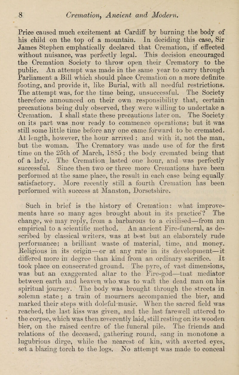 Price caused much excitement at Cardiff by burning the body of his child on the top of a mountain. In deciding this case, Sir James Stephen emphatically declared that Cremation, if effected without nuisance, was perfectly legal. This decision encouraged the Cremation Society to throw open their Crematory to the public. An attempt was made in the same year to carry through Parliament a Bill which should place Cremation on a more definite footing, and provide it, like Burial, with all needful restrictions. The attempt was, for the time being, unsuccessful. The Society therefore announced on their own responsibility that, certain precautions being duly observed, they were willing to undertake a Cremation. I shall state these precautions later on. The Society on its part was now ready to commence operations; but it was still some little time before any one came forward to be cremated. At length, however, the hour arrived ; and with it, not the man, but the woman. The Crematory was made use of for the first time on the 25th of March, 1885; the body cremated being that of a lady. The Cremation. lasted one hour, and was perfectly successful. Since then two or three more Cremations have been performed at the same place, the result in each case being equally satisfactory. More recently still a fourth Cremation has been performed with success at Manston, Dorsetshire. Such in brief is the history of Cremation: what improve¬ ments have so many ages brought about in its practice? The change, we may reply, from a barbarous to a civilised—from an empirical to a scientific method. An ancient Fire-funeral, as de¬ scribed by classical waiters, was at best but an elaborately rude performance; a brilliant waste of material, time, and money. Beligious in its origin—or at any rate in its development—it differed more in degree than kind from an ordinary sacrifice. It took place on consecrated ground. The pyre, of vast dimensions, was but an exaggerated altar to the Fire-god—tuat mediator between earth and heaven who was to waft the dead man on his spiritual journey. The body was brought through the streets in solemn state; a train of mourners accompanied the bier, and marked their steps with doleful-music. When the sacred field was reached, the last kiss was given, and the last farewell uttered to the corpse, which was then reverently laid, still resting on its wooden bier, on the raised centre of the funeral pile. The friends and relations of the deceased, gathering round, sang in monotone a lugubrious dirge, while the nearest of kin, with averted eyes, set a blazing torch to the logs. No attempt was made to conceal