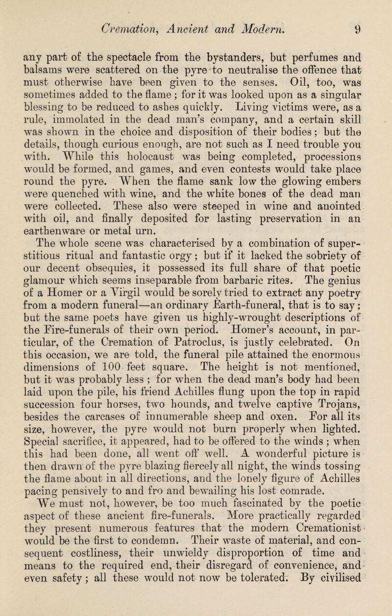 any part of the spectacle from the bystanders, but perfumes and balsams were scattered on the pyre to neutralise the offence that must otherwise have been given to the senses. Oil, too, was sometimes added to the flame; for it was looked upon as a singular blessing to be reduced to ashes quickly. Living victims were, as a rule, immolated in the dead man’s company, and a certain skill was shown in the choice and disposition of their bodies; but the details, though curious enough, are not such as I need trouble you with. While this holocaust was being completed, processions would be formed, and games, and even contests would take place round the pyre. When the flame sank low the glowing embers were quenched with wine, and the white bones of the dead man were collected. These also were steeped in wine and anointed with oil, and finally deposited for lasting preservation in an earthenware or metal urn. The whole scene was characterised by a combination of super¬ stitious ritual and fantastic orgy; but if it lacked the sobriety of our decent obsequies, it possessed its full share of that poetic glamour which seems inseparable from barbaric rites. The genius of a Homer or a Yirgil would be sorely tried to extract any poetry from a modern funeral—an ordinary Earth-funeral, that is to say; but the same poets have given us highly-wrought descriptions of the Eire-funerals of their own period. Homer’s account, in par¬ ticular, of the Cremation of Patroclus, is justly celebrated. On this occasion, we are told, the funeral pile attained the enormous dimensions of 100 feet square. The height is not mentioned, but it was probably less ; for when the dead man’s body had been laid upon the pile, his friend Achilles flung upon the top in rapid succession four horses, two hounds, and twelve captive Trojans, besides the carcases of innumerable sheep and oxen. Eor all its size, however, the pyre would not burn properly when lighted. Special sacrifice, it appeared, had to be offered to the winds ; when this had been done, all went oft' well. A wonderful picture is then drawn of the pyre blazing fiercely all night, the winds tossing the flame about in all directions, and the lonely figure of Achilles pacing pensively to and fro and bewailing his lost comrade. We must not, however, be too much fascinated by the poetic aspect of these ancient fire-funerals. More practically regarded they present numerous features that the modern Cremationist would be the first to condemn. Their waste of material, and con¬ sequent costliness, their unwieldy disproportion of time and means to the required end, their disregard of convenience, and- even safety; all these would not now be tolerated. By civilised