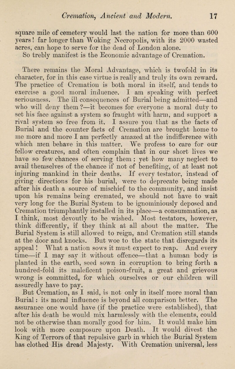 square mile of cemetery would last the nation for more than 600 years! far longer than Woking Necropolis, with its 2000 wasted acres, can hope to serve for the dead of London alone. So trebly manifest is the Economic advantage of Cremation. There remains the Moral Advantage, which is twofold in its character, for in this case virtue is really and truly its own reward. The practice of Cremation is both moral in itself, and tends to exercise a good moral imluenee. I am speaking with perfect seriousness. The ill consequences of Burial being admitted—and who will deny them ?—it becomes for everyone a moral duty to set his face against a system so fraught with harm, and support a rival system so free from it. I assure you that as the facts of Burial and the counter facts of Cremation are brought home to me more and more I am perfectly amazed at the indifference with which men behave in this matter. We profess to care for our fellow creatures, and often complain that in our short lives we have so few chances of serving them; yet how many neglect to avail themselves of the chance if not of benefiting, of at least not injuring mankind in their deaths. If every testator, instead of giving directions for his burial, were to deprecate being made after his death a source of mischief to the community, and insist upon his remains being cremated, we should not have to wait very long for the Burial System to be ignominiously deposed and Cremation triumphantly installed in its place—a consummation, as I think, most devoutly to be wished. Most testators, however, think differently, if they think at all about the matter. The Burial System is still allowed to reign, and Cremation still stands at the door and knocks. But woe to the state that disregards its appeal! What a nation sows it must expect to reap. And every time—if I may say it without offence—that a human body is planted in the earth, seed sown in corruption to bring forth a hundred-fold its maleficent poison-fruit, a great and grievous wrong is committed, for which ourselves or our children will assuredly have to pay. But Cremation, as I said, is not only in itself more moral than Burial: its moral influence is beyond all comparison better. The assurance one would have (if the practice were established), that after his death he would mix harmlessly with the elements, could not be otherwise than morally good for him. It wmuld make him look with more composure upon Death. It would divest the King of Terrors of that repulsive garb in which the Burial System has clothed His dread Majesty. With Cremation universal, less