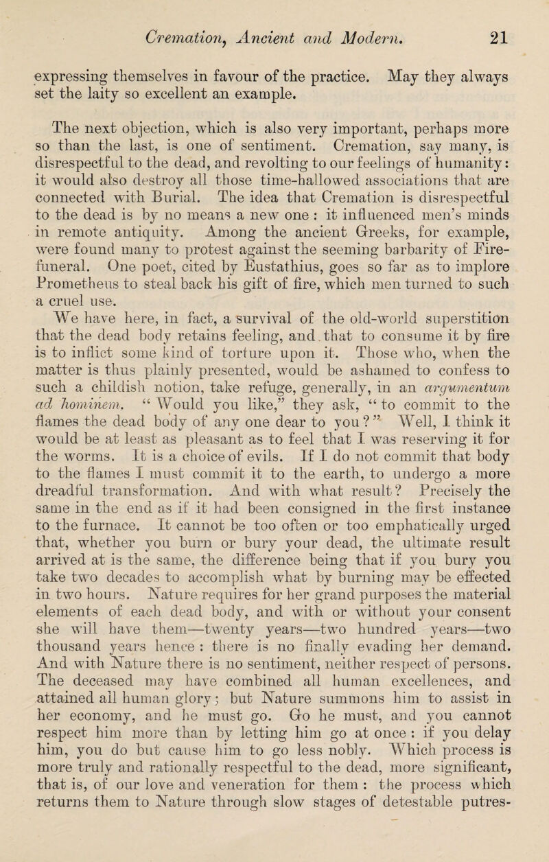 expressing themselves in favour of the practice. May they always set the laity so excellent an example. The next objection, which is also very important, perhaps more so than the last, is one of sentiment. Cremation, say many, is disrespectful to the dead, and revolting to our feelings of humanity: it would also destroy all those time-hallowed associations that are connected with Burial. The idea that Cremation is disrespectful to the dead is by no means a new one : it influenced men’s minds in remote antiquity. Among the ancient Greeks, for example, were found many to protest against the seeming barbarity of Fire- funeral. One poet, cited by Eustathius, goes so far as to implore Prometheus to steal back his gift of fire, which men turned to such a cruel use. We have here, in fact, a survival of the old-world superstition that the dead body retains feeling, and. that to consume it by fire is to inflict some kind of torture upon it. Those who, when the matter is thus plainly presented, would be ashamed to confess to such a childish notion, take refuge, generally, in an argumentum ad hominem. “ Would you like,” they ask, “to commit to the flames the dead body of any one dear to you ? ” Well, 1 think it would be at least as pleasant as to feel that I was reserving it for the worms. It is a choice of evils. If I do not commit that body to the flames I must commit it to the earth, to undergo a more dreadful transformation. And with what result? Precisely the same in the end as if it had been consigned in the first instance to the furnace. It cannot be too often or too emphatically urged that, whether you burn or bury your dead, the ultimate result arrived at is the same, the difference being that if you bury you take two decades to accomplish what by burning may be effected in two hours. Nature requires for her grand purposes the material elements of each dead body, and with or without your consent she will have them—twenty years—two hundred years—two thousand years hence : there is no finally evading her demand. And with Nature there is no sentiment, neither respect of persons. The deceased mav have combined all human excellences, and attained ail human glory; but Nature summons him to assist in her economy, and he must go. Go he must, and you cannot respect him more than by letting him go at once : if you delay him, you do but cause him to go less nobly. Which process is more truly and rationally respectful to the dead, more significant, that is, of our love and veneration for them : the process which returns them to Nature through slow stages of detestable putres-