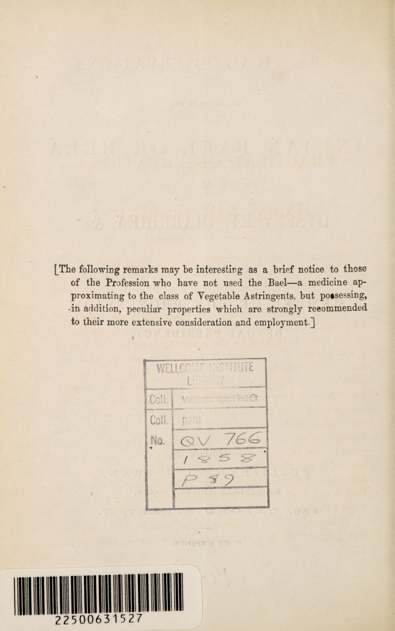 [The following remarks may he interesting as a brief notice to those of the Profession who have not nsed the Bael—a medicine ap¬ proximating to the class of Vegetable Astringents, but potsessing, -in addition, peculiar properties which are strongly reeommended to their more extensive consideration and employment.]