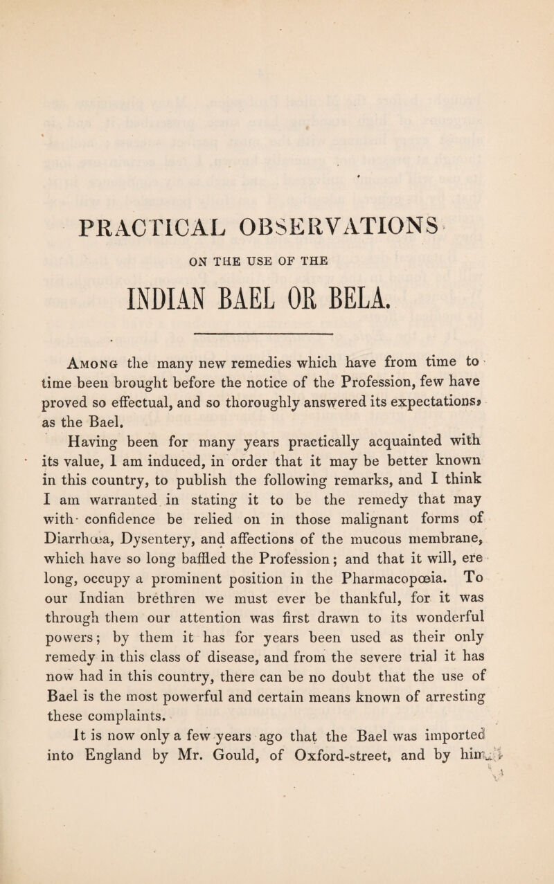 PRACTICAL OBSERVATIONS ON THE USE OF THE INDIAN BAEL OR BELA. Among the many new remedies which have from time to' time been brought before the notice of the Profession, few have proved so effectual, and so thoroughly answered its expectations* as the Bael. Having been for many years practically acquainted with its value, 1 am induced, in order that it may be better known in this country, to publish the following remarks, and I think I am warranted in stating it to be the remedy that may with- confidence be relied on in those malignant forms of Diarrhoea, Dysentery, and affections of the mucous membrane, which have so long baffled the Profession; and that it will, ere long, occupy a prominent position in the Pharmacopoeia. To our Indian brethren we must ever be thankful, for it was through them our attention was first drawn to its wonderful powers; by them it has for years been used as their only remedy in this class of disease, and from the severe trial it has now had in this country, there can be no doubt that the use of Bael is the most powerful and certain means known of arresting these complaints. It is now only a few years ago that the Bael was imported into England by Mr. Gould, of Oxford-street, and by hinu