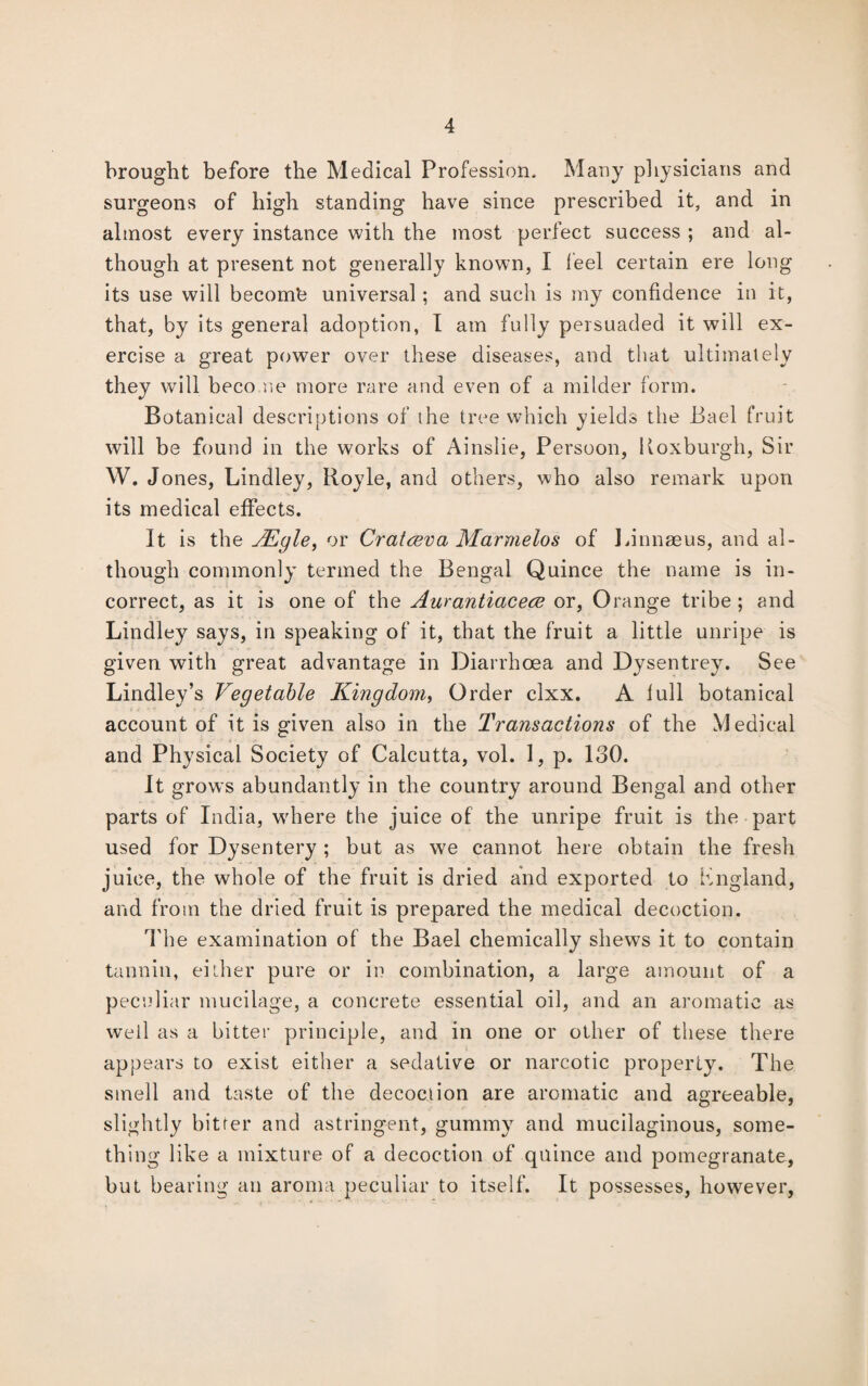 brought before the Medical Profession. Many physicians and surgeons of high standing have since prescribed it, and in almost every instance with the most perfect success ; and al¬ though at present not generally known, I feel certain ere long its use will becomfe universal; and such is my confidence in it, that, by its general adoption, I am fully persuaded it will ex¬ ercise a great power over these diseases, and that ultimately they will become more rare and even of a milder form. Botanical descriptions of the tree which yields the Bael fruit will be found in the works of Ainslie, Persoon, Koxburgh, Sir W. Jones, Bindley, Royle, and others, who also remark upon its medical effects. It is the JEyle, or Cratceva Marmelos of Linnaeus, and al¬ though commonly termed the Bengal Quince the name is in¬ correct, as it is one of the Aurantiacece or, Orange tribe ; and Lindley says, in speaking of it, that the fruit a little unripe is given with great advantage in Diarrhoea and Dysentrey. See Lindley’s Vegetable Kingdom, Order clxx. A full botanical account of it is given also in the Transactions of the Medical and Physical Society of Calcutta, vol. 1, p. 130. It grows abundantly in the country around Bengal and other parts of India, where the juice of the unripe fruit is the part used for Dysentery ; but as we cannot here obtain the fresh juice, the whole of the fruit is dried and exported to Kngland, and from the dried fruit is prepared the medical decoction. The examination of the Bael chemically shews it to contain tannin, either pure or in combination, a large amount of a peculiar mucilage, a concrete essential oil, and an aromatic as well as a bitter principle, and in one or other of these there appears to exist either a sedative or narcotic property. The smell and taste of the decoction are aromatic and agreeable, slightly bitter and astringent, gummy and mucilaginous, some¬ thing like a mixture of a decoction of quince and pomegranate, but bearing an aroma peculiar to itself. It possesses, however,