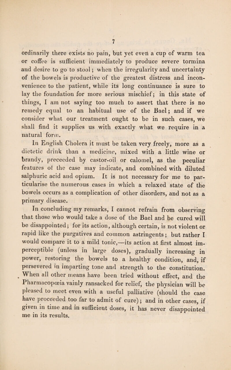 ■■ ordinarily there exists no pain, but yet even a cup of warm tea or coffee is sufficient immediately to produce severe tormina and desire to go to stool; when the irregularity and uncertainty of the bowels is productive of the greatest distress and incon¬ venience to the patient, while its long continuance is sure to lay the foundation for more serious mischief; in this state of things, I am not saying too much to assert that there is no remedy equal to an habitual use of the Bael; and if we consider what our treatment ought to be in such cases, we shall find it supplies us with exactly what we require in a natural form. In English Cholera it must be taken very freely, more as a dietetic drink than a medicine, mixed with a little wine or brandy, preceeded by castor-oil or calomel, as the peculiar features of the case may indicate, and combined with diluted salphuric acid and opium. It is not necessary for me to par¬ ticularise the numerous cases in which a relaxed state of the bowels occurs as a complication of other disorders, and not as a primary disease. In concluding my remarks, I cannot refrain from observing that those who would take a dose of the Bael and be cured will be disappointed; for its action, although certain, is not violent or rapid like the purgatives and common astringents; but rather I would compare it to a mild tonic,—its action at first almost im¬ perceptible (unless in large doses), gradually increasing in power, restoring the bowels to a healthy condition, and, if persevered in imparting tone and strength to the constitution. . When all other means have been tried without effect, and the Pharmacopoeia vainly ransacked for relief, the physician will be pleased to meet even with a useful palliative (should the case have pioceeded too far to admit of cure); and in other cases, if given in time and in sufficient doses, it has never disappointed me in its results.
