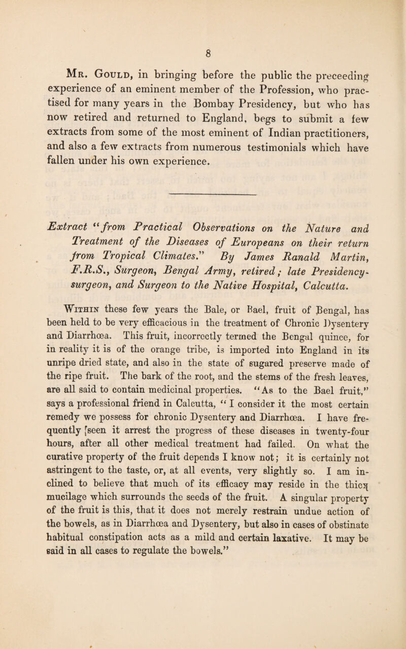 Mr. Gould, in bringing before the public the proceeding experience of an eminent member of the Profession, who prac¬ tised for many years in the Bombay Presidency, but who has now retired and returned to England, begs to submit a few extracts from some of the most eminent of Indian practitioners, and also a few extracts from numerous testimonials which have fallen under his own experience. Extract “ from Practical Observations on the Nature and Treatment of the Diseases of Europeans on their return from Tropical Climates.” By James Ranald Martin, F.R.S., Surgeon, Bengal Army, retired; late Presidency- surgeon, and Surgeon to the Native Hospital, Calcutta. Within these few years the Bale, or Bael, fruit of Bengal, has been held to be very efficacious in the treatment of Chronic Dysentery and Diarrhoea. This fruit, incorrectly termed the Bengal quince, for in reality it is of the orange tribe, is imported into England in its unripe dried state, and also in the state of sugared preserve made of the ripe fruit. The bark of the root, and the stems of the fresh leaves, are all said to contain medicinal properties. “As to the Bael fruit,” says a professional friend in Calcutta, “ I consider it the most certain remedy we possess for chronic Dysentery and Diarrhoea. I have fre¬ quently [seen it arrest the progress of these diseases in twenty-four hours, after all other medical treatment had failed. On what the curative property of the fruit depends I know not; it is certainly not astringent to the taste, or, at all events, very slightly so. I am in¬ clined to believe that much of its efficacy may reside in the thicq mucilage which surrounds the seeds of the fruit. A singular property of the fruit is this, that it does not merely restrain undue action of the bowels, as in Diarrhoea and Dysentery, but also in cases of obstinate habitual constipation acts as a mild and certain laxative. It may be said in all cases to regulate the bowels.”