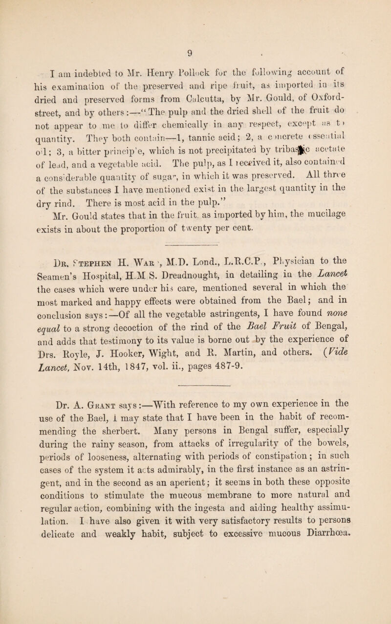 I am indebted to Mr. Henry Pollock fur the following account of his examination of the preserved and ripe fruit, as imported in its dried and preserved forms from Calcutta, by Mr. Gould, of Oxford- street, and by others:—‘‘The pulp and the dried shell of the fruit do not appear to me to differ chemically in any respect, except as t > quantity. They both contain—1, tannic acid5 2, a concrete essential oil; 3, a bitter princip’e, which is not precipitated by tribasjjp acetate of lend, and a vegetable acid. The pulp, as I received it, also contained a considerable quantity of suga”, in which it was preserved. All three of the substances I have mentioned exist in the largest quantity in the dry rind. There is most acid in the pulp.” Mr. Gould states that in the fruit, as imported by him, the mucilage exists in about the proportion of twenty per cent. Dr, Ptephen H. War ', M.D. Lond., L.B.C.P., Physician to the Seamen’s Hospital, H.M S. Dreadnought, in detailing in the Lancet the cases which were under his care, mentioned several in which the most marked and happy effects were obtained from the Bael; and in conclusion says:-—Of all the vegetable astringents, I have found none equal to a strong decoction of the rind of the Bael Fruit of Bengal, and adds that testimony to its value is borne out by the experience of Drs. Boyle, J. Hooker, Wight, and B. Martin, and others. (Vide Lancet, Nov. 14th, 1847, vol. ii., pages 487-9. Dr. A. Grant says:—With reference to my own experience in the use of the Bael, i may state that I have been in the habit of recom¬ mending the sherbert. Many persons in Bengal suffer, especially during the rainy season, from attacks of irregularity of the bowels, periods of looseness, alternating with periods of constipation; in such cases of the system it acts admirably, in the first instance as an astrin¬ gent, and in the second as an aperient; it seems in both these opposite conditions to stimulate the mucous membrane to more natural and regular action, combining with the ingesta and aiding healthy assimu- lation. I have also given it with very satisfactory results to persons delicate and weakly habit, subject to excessive mucous Diarrhoea.