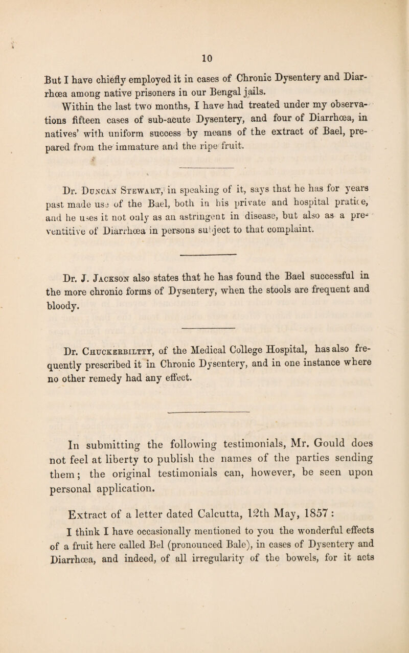 But I have chiefly employed it in cases of Chronic Dysentery and Diar¬ rhoea among native prisoners in our Bengal jails. Within the last two months, I have had treated under my observa¬ tions fifteen cases of sub-acute Dysentery, and four of Diarrhoea, in natives’ with uniform success by means of the extract of Bael, pre¬ pared from the immature and the ripe fruit. Dr. Duncan Stewart, in speaking of it, says that he has for years past made use of the Bael, both in his private and hospital pratice, and he uses it not only as ail astringent in disease, but also as a pre- ventitive of Diarrhoea in persons subject to that complaint. Dr. J. Jackson also states that he has found the Bael successful in the more chronic forms of Dysentery, when the stools are frequent and bloody. Dr. Chtjckerbiltty, of the Medical College Hospital, has also fre¬ quently prescribed it in Chronic Dysentery, and in one instance where no other remedy had any effect. In submitting the following testimonials, Mr. Gould does not feel at liberty to publish the names of the parties sending them; the original testimonials can, however, be seen upon personal application. Extract of a letter dated Calcutta, 12th May, 1857 : I think I have occasionally mentioned to you the wonderful effects of a fruit here called Bel (pronounced Bale), in cases of Dysentery and Diarrhoea, and indeed, of all irregularity of the bowels, for it acts