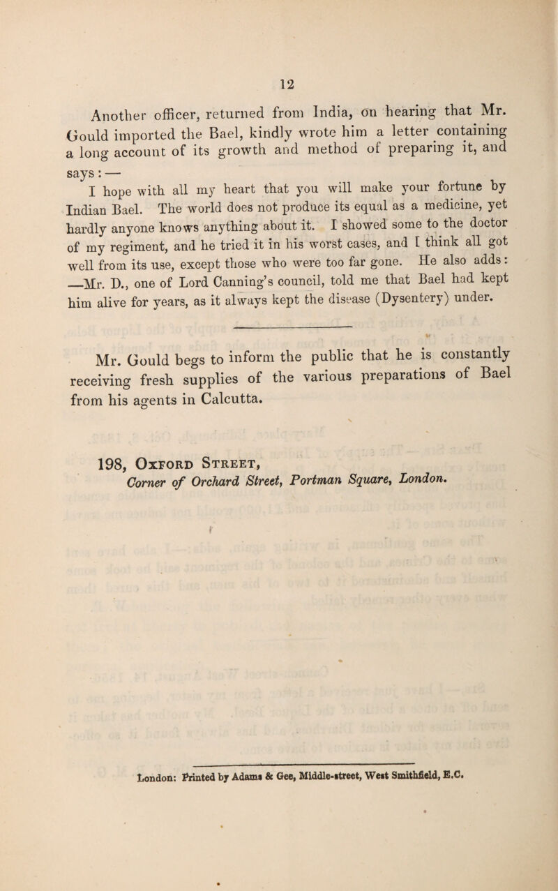 Another officer, returned from India, on hearing that Mr. Gould imported the Bael, kindly wrote him a letter containing a long account of its growth and method, of pieparing it, and says:— I hope with all my heart that you will make your fortune by Indian Bael. The world does not produce its equal as a medicine, yet hardly anyone knows anything about it. I showed some to the doctor of my regiment, and he tried it in his worst cases, and 1 think all got well from its use, except those who were too far gone. He also adds. _D.5 one of Lord Canning’s council, told me that Bael had kept him alive for years, as it always kept the disease (Dysentery) under. Mr. Gould begs to inform the public that he is constantly receiving fresh supplies of the various preparations of Bael from his agents in Calcutta. 198, Oxford Street, Corner of Orchard Street, Portman Square, London. * London: Printed by Adams & Gee, Middle-street, West Smithfield, E.C.