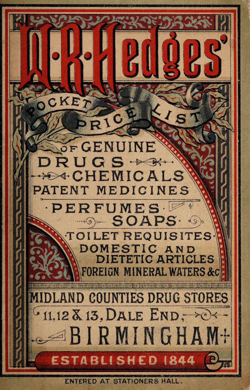 iS^pV GENUINE DRUGS -s - 34- CHEMICALS' PATENT MEDICINES PERFUMES ^ m —»S)o-' SOAPS- ’*5)° \ ^•TOI LET REQUISITES^ 5®k DOMESTIC AND DIETETIC ARTICLES rfllFOREIGN MINERAL WATERS &i ■05 IDLAND COUNTIES DRUG STORES G it 12 &. is. Dale End r ^ - ^BIRMINGHAM' i ENTERED AT STATIONERS HALL.
