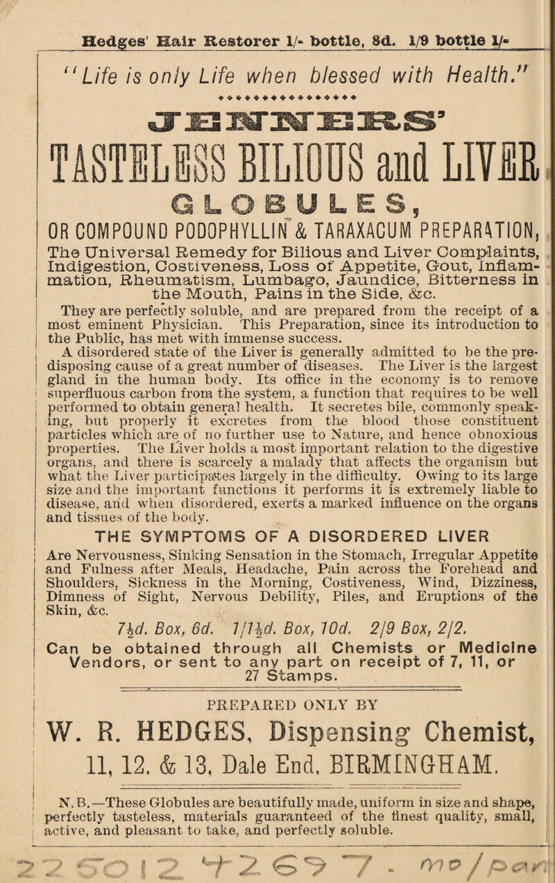 “ Life is only Life when blessed with Health. ♦♦♦♦♦♦♦♦♦♦♦♦♦♦♦♦ TASTELESS BILIOUS aid LIVEE GLOBULES, OR COMPOUND PODOPHYLLIN & TARAXACUM PREPARATION, The Universal Remedy for Bilious and Liver Complaints, Indigestion, Costiveness, Loss of Appetite, Gout, Inflam- ; mation, Rheumatism, Lumbago, Jaundice, Bitterness in the Mouth, Pains in the Side, &c. They are perfectly soluble, and are prepared from the receipt of a most eminent Physician. This Preparation, since its introduction to { the Public, has met with immense success. A disordei-ed state of the Liver is generally admitted to be the pre- i disposing cause of a great number of diseases. The Liver is the largest ! gland in the human body. Its office in the economy is to remove superfluous carbon from the system, a function that requires to be well performed to obtain general health. It secretes bile, commonly speak¬ ing, but properly it excretes from the blood those constituent particles which are of no further use to Nature, and hence obnoxious properties. The Liver holds a most important relation to the digestive organs, and there is scarcely a malady that affects the organism but what the Liver participates largely in the difficulty. Owing to its large size and the important functions it performs it is extremely liable to disease, arid when disordered, exerts a marked influence on the organs and tissues of the body. THE SYMPTOMS OF A DISORDERED LIVER j Are Nervousness, Sinking Sensation in the Stomach, Irregular Appetite and Fulness after Meals, Headache, Pain across the Forehead and Shoulders, Sickness in the Morning, Costiveness, Wind, Dizziness, Dimness of Sight, Nervous Debility, Piles, and Eruptions of the Skin, &c. 7\d. Box, 6d. Box, lOd. 2/9 Box, 2/2. I Can be obtained through all Chemists or Medicine Vendors, or sent to any part on receipt of 7, 11, or 27 Stamps. I PREPARED ONLY BY ! W. R. HEDGES, Dispensing Chemist, [ 11,12. & 13, Dale End. BIRMINGHAM. N. B.—These Globules are beautifully made, uniform in size and shape, perfectly tasteless, materials guaranteed of the finest quality, small, active, and pleasant to take, and perfectly soluble. 213 f~0 12 T2 7 - £><**I