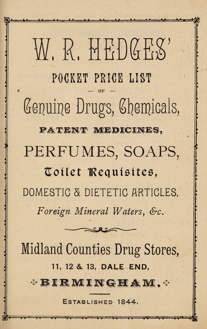 Jf^JL A A A. ,»■„ ■> ,,, n-T„.. » . . A> *(gg W. R, HEDGES’ POCKET PRICE LIST OF PERFUMES, SOAPS, toilet ‘Requisites, DOMESTIC & DIETETIC ARTICLES, Foreign Mineral Waters, &c. Midland Counties Drug Stores, 11, 12 &. 13, DALE END, ST* Established 1844. I