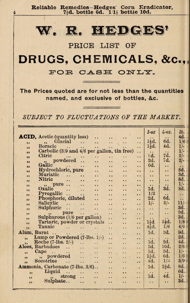 Reliable Remedies—Hedges’ Cora Eradieator, 7id. bottle 6d. 1/li bottle lOd. 9 imwmm PRICE LIST OF DRUGS, CHEMICALS, &C., POE CASH 02srX-,~2. The Prices quoted are for not less than the quantities named, and exclusive of bottles, &c. SUBJECT TO FLUCTUATIONS OF THE MARKET. ACID, Acetic (quantity less). 1-oz A-oz. lb. 4d. ,, ,, Glacial . lid. 6d. 1/6 i ,, Boracic lid. 4d. 1/- „ Carbolic (3/9 and 4/6 per gallon, tin free) .. • . • • 1/* „ Citric . id. 7d. 2/- „ „ powdered. 2d. 7d. 2/- „ Gallic . 6d. # . ,, Hydrochloric, pure . , , 8d., ,, Muriatic. 3d., „ Nitric . , , 8d. ,, ,, pure. a . 3d. V- ,, Oxalic . Id. Sd. ,, Pyrogallic. 1/3 • • , . „ Phosphoric, diluted . 2d. 6d. • . ,, Salicylic. 1/- 3/- 11/- „ Sulphuric. • • 3d. „ „ pure. • . • • 9d.. ,, Sulphurous (1/6 per gallon). • . 5id. 3d. ,, Tartaric, powder or crystals. lid 1/81; ,, Tannic . 4A-d. 1/6 4/6 li Alum, Burnt. Id. 3d. 9d. ,, Lump or Powdered (7-lbs. 1/-). , , 2d. ,, Roche (7-lbs. 2/-). Aloes, Barbadoes. id. 2d. 4d. 3d. lOd. 2/6 N ,, Cape. Id. 3d. 1/- „ ,, powdered . lid. 6d. 1/611 „ Socotrine . 4d. 1/3 3/9 IS Ammonia, Carbonate (7-lbs. 3/6). Id. 2 id. Sd. 1| „ Liquid. • . * % 6d. „ ,, strong. ,, Sulphate. . Id. 4d. 1/- • • • • 3d.