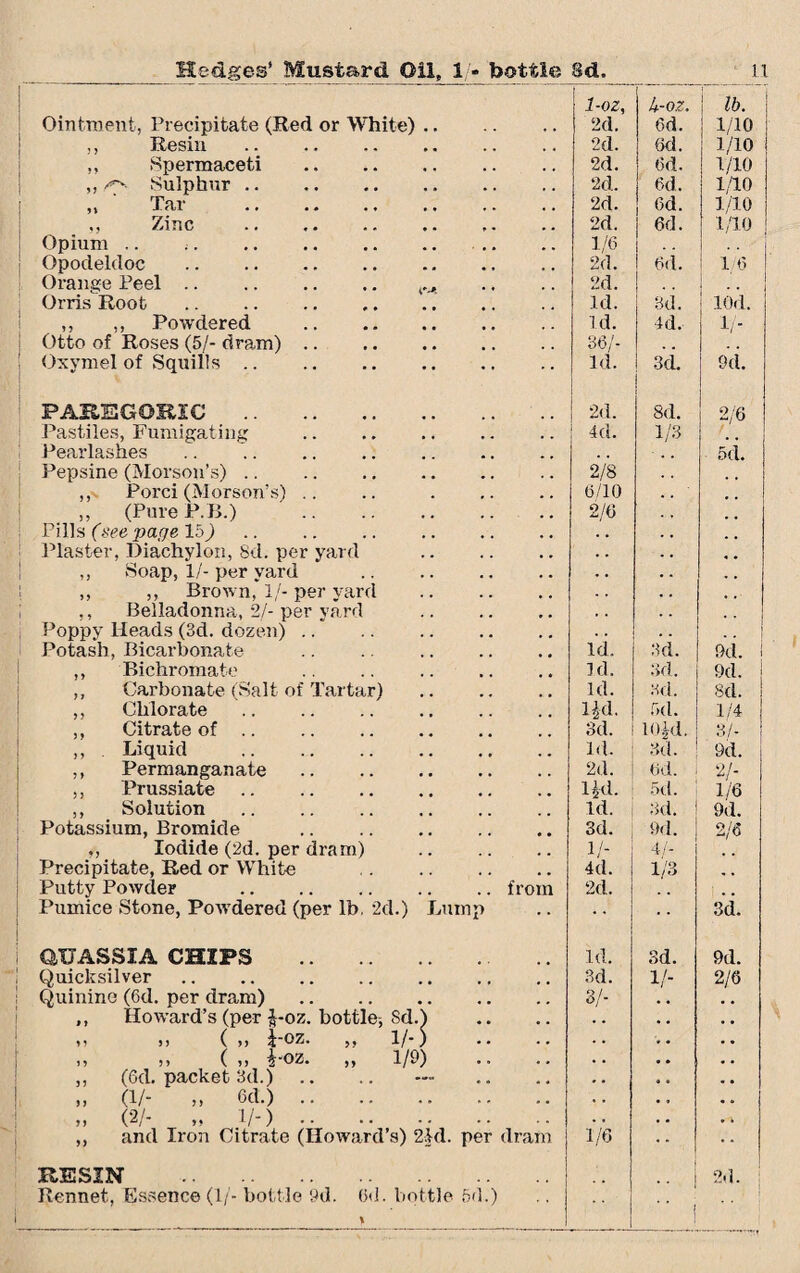 Ointment, Precipitate (Red or White). 1-oz, 2d. J+-OZ. 6d. ! lb. 1/10 ,, Resin . 2d. 6d. 1/10 1/10 ,, Spermaceti . 2d. 6d. ,, rs Sulphur. 2d. 6d. 1/10 ,, Tar . 2d. 6d. 1/10 Zinc .. 2d. 6d. 1/10 Opium .. j. 1/6 Opodeldoc . 2d. 6d. i/6 Orange Peel. 2d. Orris Root . Id. 3d. lOd. ,, Powdered . id. 4d. If- 1 Otto of Roses (5/- dram). 36/- ! Oxvmel of Squills. Id. 3d. 9d. PAREGORIC . 2d. 8d. 2/6 Pastiles, Fumigating 4d. 1/3 Pearlasnes . . , • . . 5ti Pepsine (Morson’s). 2/8 ,, Porci (Morson’s) .. .. . 6/10 . , : „ (Pure P.B.) . 2/6 Pills (see page 15) . . . . . , Plaster, Diachylon, 8d. per yard . . . . ,, Soap, 1/- per yard . ,, ,, Brown, If- per yard . • . . . « • . . • , Belladonna, 2/-per vard . , . Poppy Heads (3d. dozen). . . . . Potash, Bicarbonate .. .. . Id. 3d. 9d. 1 ,, Bichromate Id. 3d. 9d. ,, Carbonate (Salt of Tartar) . Id. 3d. 8d. ,, Chlorate . lid. fxl. 1/4 ,, Citrate of. 3d. 10.jrd. 3/- ,, Liquid . Id. 3d. 9d. ,, Permanganate. 2d. 6d. V- 1/6 ,, Prussiate. lid. 5d. ,, Solution . Id. 3d. 9d. Potassium, Bromide . 3d. 9d. 2/6 „ Iodide (2d. per dram) . 1/- 4/- Precipitate, Red or White . 4d. 1/3 Putty Powder .from 2d. Pumice Stone, Powdered (per lb. 2d.) Lump 3d. aUASSIA CHIPS . id. 3d. 9d. Quicksilver. 3d. V- 2/6 Quinine (6d. per dram). 3/- . . ,, Howard’s (per |-oz. bottle; Sd.) . . . , D j) ( yy JOZ. 1/) . • . « a , ,, „ („ i'OZ. „ 1/9) . . • • , • ,, (Gd. packet 3d.) . . . . „ (1/- „ 6d.). . . • . » (2/- „ 1/-). . . • . ,, and Iron Citrate (Howard’s) 2Id. per dram 1/6 RESIN . •• 2d. Rennet, Essence (1/- bottle 9d. 6d. bottle 6d.) 1