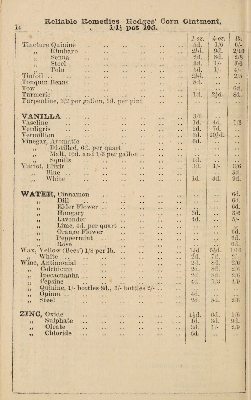 Reliable Remedies—Hedges’ Corn Ointment, U___Hlj pot 10d. ___ * ' 1-oz. | k-oz. lb. Tincture Quinine 6d. 1/6 6/- ,, Rhubarb >. ! 2kl. 9d. 2/10 ,, Senna .. ., . I 2d. 8d. 2/8 Steel . 3d. 1/- 3/6 Tolu . 3d. 1/- 4/- Tinfoil. 2M. 1 2/5 Tonquin Roans . Tow 8d. 1 •• 6d. Turmeric . Turpentine, 3/2 per gallon, 5d. per pint Id. | 2id. i 8d. : 1 VANILLA. 3/6 Vaseline Id. | 4d, 1/3 ! Verdigris . 2d. ! 7d. , . Vermillion . 3d. lO.kl. Vinegar, Aromatic. 6d. . • • • ,, Distilled, 6d. per quart . ,, Malt, lOd. and 1/6 per gallon. ,, squills . Vitriol, Elixir . Id. . . 3d. V- 3 6 ,, Blue .. Sd. ,, White Id. 3d. 9d. WATER, Cinnamon . 6d. ,. Dill . . . 6d. ! ,, Elder Flower .. . , . • 6d. „ Hungary . 3d. • . 3/6 ,, Lavender 4d. . • 5/- ,, Lime, 4d. per quart. . . y ,, Orange Flower . . . . . 6d. ! ,, Peppermint. 6d. 1 ., Rose 6d. ! Wax, Yellow (Bees’) 1/8 per lb. Hd. 5 Id. 1/10 ; ,, White .. 2d. 7d. 2' Wine, Antimonial. 2d. i 8d. 2/6 ,, Colchicum 2d. | 8d.' | 2/6 ,, Ipecacuanha. 2d. | sd. 2/6 „ Pepsi ne . ,, Quinine, If- bottles 8d., 3/- bottles 2/- .. 4d. 1/3 4/9 ,, Opium. 4d. . . . . „ Steel . 2d. ; Sd. 2/6 ZINC, Oxide . Ud. 6d. 1/6 ,, Sulphate. id. 3d. 9d. ,, Oleate 3d. 1/- 2/9
