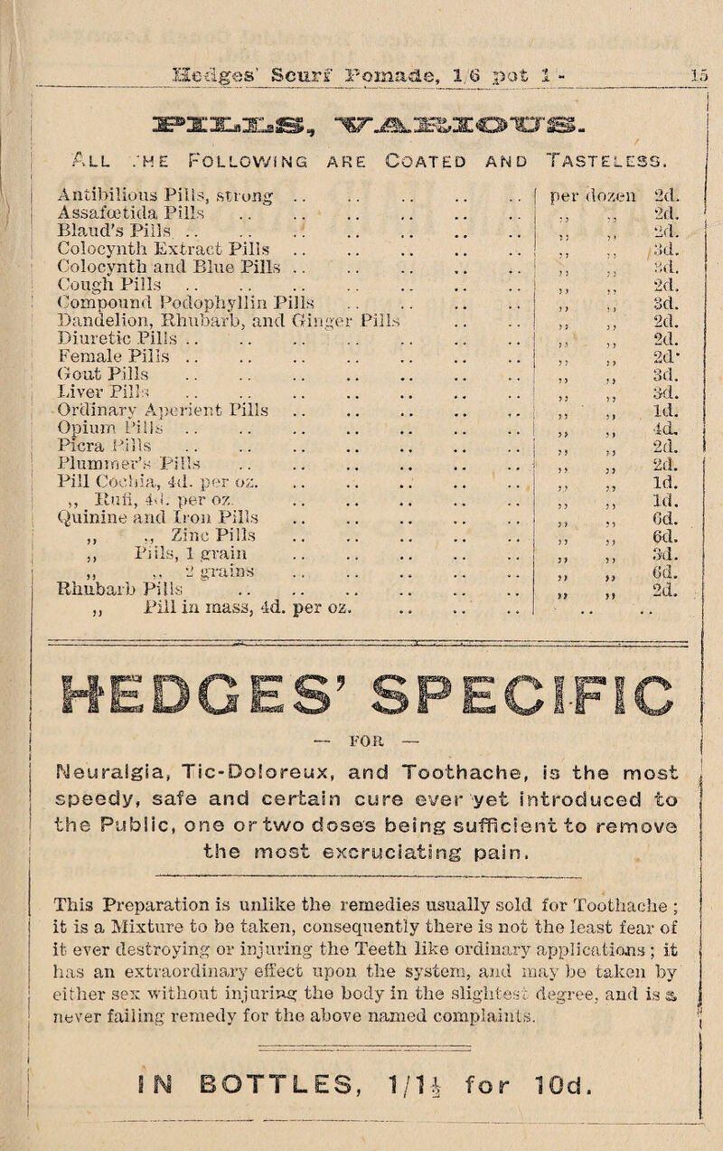 :PXX.:E.S, VABIOUS. All :he Follow!ng are Coated and Tasteless. Antibilious Pills, strong .. .. . per dozen '2d. Assafceticla Pills 2d. Bland’s Pills. „ „ 2d. Colocynth Extract Pills Golocyntk and Blue Pills .. „ „ ?>d. Cough Pills. . „ „ 2d. Compound Podophyllin Pills .. . ,, 3d. Dandelion, Rhubarb, and Ginger Pills ,, ,, 2d. Diuretic Pills. . ,, ,, 2d. Female Pills. „ „ 2d- Gout Pills . 3d. Inver Pills Ordinarv Aperient Pills Opium Pills .. ,> „ Id. Picra Pills ,, „ 2d. Plummer’s Pills ,, „ 2d. Pill Cochin, 4d. per oz. Id. ,, Itufi, 4d. per oz. „ „ id. Quinine and Iron Pills . ,, ,, 6d. „ Zinc Pills . ,, Pi ils, 1 grain „ „ 3d. „ ,, 2 grains . „ „ 6d. Rhubarb Pills . „ ,, 2d. ,, Pill in mass, 4d. per 02. . HEDGES’ SPECIFIC 1 ( — FOR — j Neuralgia, Tic-Doloreux, and Toothache, is the most speedy, safe and certain cure ever yet introduced to the Public, one or two doses being sufficient to remove the most excruciating pain. This Preparation is unlike the remedies usually sold for Toothache ; it is a Mixture to be taken, consequently there is not the least fear of it ever destroying or injuring the Teeth like ordinary applications ; it has an extraordinary effect upon the system, and may be taken by either sex without injuring the body in the slightest never failing remedy for the above named complaints degree, and is a j t IN BOTTLES, 1/H for 10d.