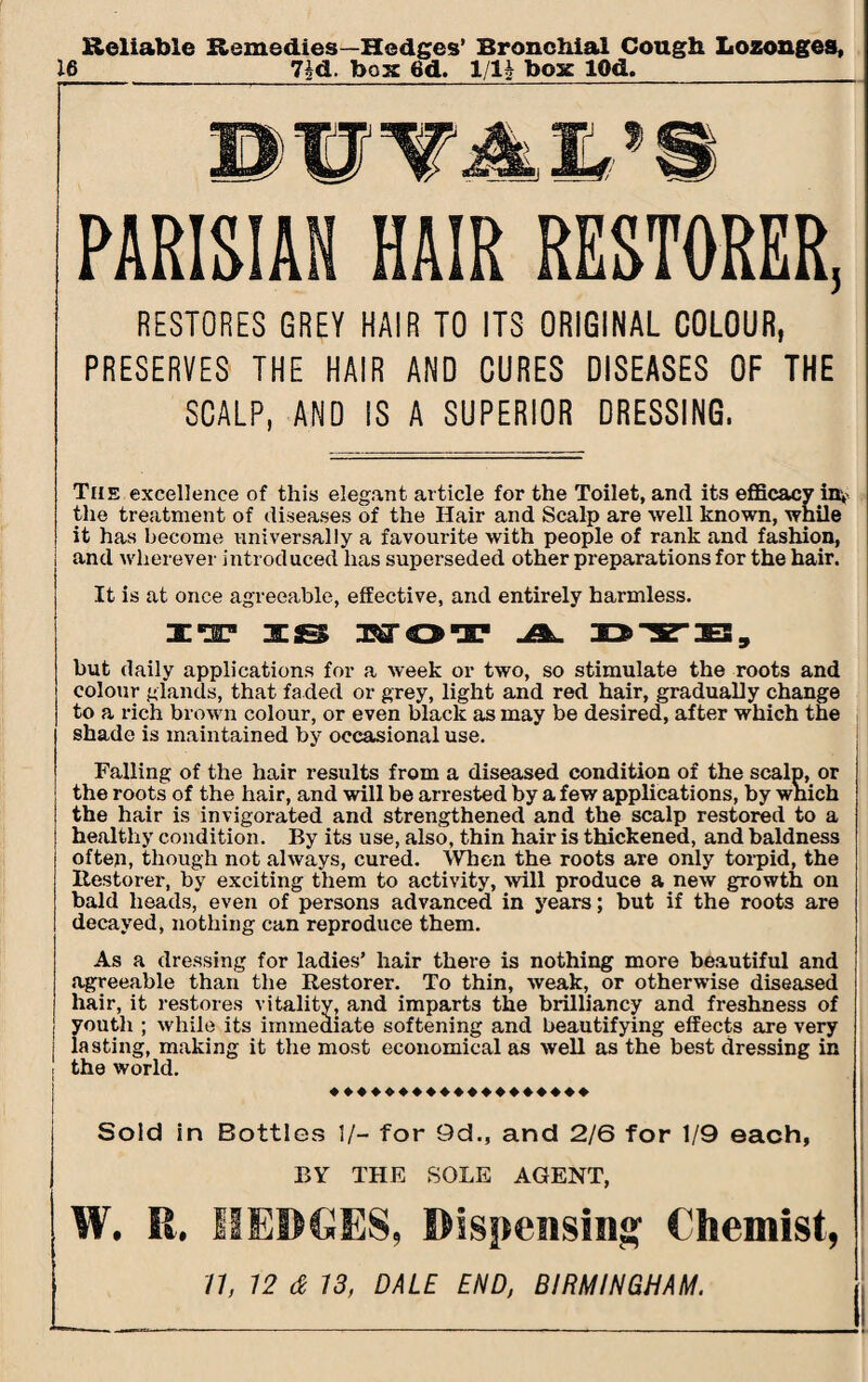 Reliable Remedies—Hedges’ Bronchial Cough Lozonges, 16 7id. box 6d. 1/1* box IQd. PARISIAN HAIR RESTORER, RESTORES GREY HAIR TO ITS ORIGINAL COLOUR, PRESERVES THE HAIR AND CURES DISEASES OF THE SCALP, AND IS A SUPERIOR DRESSING. The excellence of this elegant article for the Toilet, and its efficacy inv the treatment of diseases of the Hair and Scalp are well known, while it has become universally a favourite with people of rank and fashion, and wherever introduced has superseded other preparations for the hair. It is at once agreeable, effective, and entirely harmless. IT IS WOT A. DYE, but daily applications for a week or two, so stimulate the roots and colour glands, that faded or grey, light and red hair, gradually change to a rich brown colour, or even black as may be desired, after which the shade is maintained by occasional use. Falling of the hair results from a diseased condition of the scalp, or the roots of the hair, and will be arrested by a few applications, by which the hair is invigorated and strengthened and the scalp restored to a healthy condition. By its use, also, thin hair is thickened, and baldness often, though not always, cured. When the roots are only torpid, the Restorer, by exciting them to activity, will produce a new growth on bald heads, even of persons advanced in years; but if the roots are decayed, nothing can reproduce them. As a dressing for ladies’ hair there is nothing more beautiful and .agreeable than the Restorer. To thin, weak, or otherwise diseased hair, it restores vitality, and imparts the brilliancy and freshness of youth ; while its immediate softening and beautifying effects are very lasting, making it the most economical as well as the best dressing in ! the world. ♦♦♦♦♦♦♦♦♦♦♦♦♦♦♦♦♦♦♦ Sold in Bottles 1/- for 9d., and 2/6 for 1/9 each, BY THE SOLE AGENT, W. R, HEDGES, Dispensing Chemist,