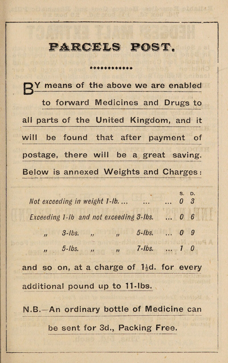 gY means of the above we are enabled to forward Medicines and Drugs to all parts of the United Kingdom, and it will be found that after payment of postage, there will be a great saving. Below is annexed Weights and Charges: Not exceeding in weight 1-lb.... \ s. ... 0 D. 3 Exceeding 1-lb and not exceeding 3-ibs. ... 0 6 „ 3-lbs. )) )) 5-ibs. ... 0 9 „ 5-lbs. fj n 7-lbs. ... 7 0 and so on, at a charge of Ud. for every additional pound up to 11-lbs. N.B.—An ordinary bottle of Medicine can be sent for 3d., Packing Free.