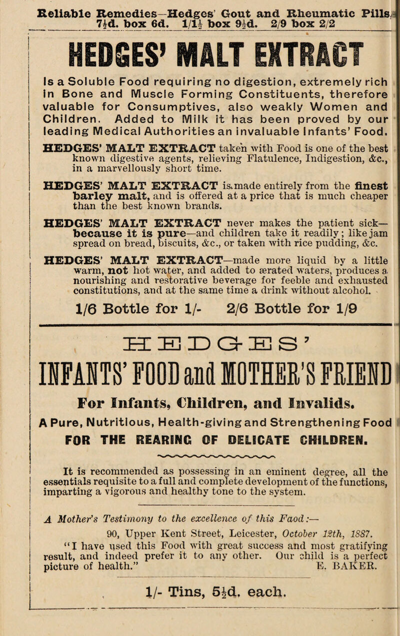 Reliable Remedies—Hedges’ Gout and Rheumatic Pills ^ __7id. box 6d. 1/lh box 9^d. 2/9 box 2/2_ HEDGES’ MALT EXTRACT Is a Soluble Food requiring no digestion, extremely rich in Bone and Muscle Forming Constituents, therefore valuable for Consumptives, also weakly Women and Children. Added to Milk it has been proved by our leading Medical Authorities an invaluable Infants’ Food. HEDGES’ MALT EXTRACT taken with Food is one of the best known digestive agents, relieving Flatulence, Indigestion, &c., in a marvellously short time. HEDGES’ MALT EXTRACT is,made entirely from the finest barley malt, and is offered at a price that is much cheaper than the best known brands. HEDGES’ MALT EXTRACT never makes the patient sick— because it is pure—and children take it readily; like jam spread on bread, biscuits, &c., or taken with rice pudding, &c. HEDGES’ MALT EXTRACT-made more liquid by a little warm, not hot water, and added to aerated waters, produces a. nourishing and restorative beverage for feeble and exhausted constitutions, and at the same time a drink without alcohol. 1/6 Bottle for 1/- 2/6 Bottle for 1/9 HEDGES’ INFANTS’ FOOD and MOTHER'S FRIEND For Infants, Children, and Invalids. A Pure, Nutritious, Health-giving and Strengthening Food FOR THE REARING OF DELICATE CHILDREN. It is recommended as possessing in an eminent degree, all the essentials requisite to a full and complete development of the functions, imparting a vigorous and healthy tone to the system. A Mother’s Testimony to the excellence of this Faod:— 90, Upper Kent Street, Leicester, October 12th, 1S87. “I have used this Food with great success and most gratifying result, and indeed prefer it to any other. Our child isa perfect picture of health.” E. BAKER. 1/- Tins, 5^d. each.