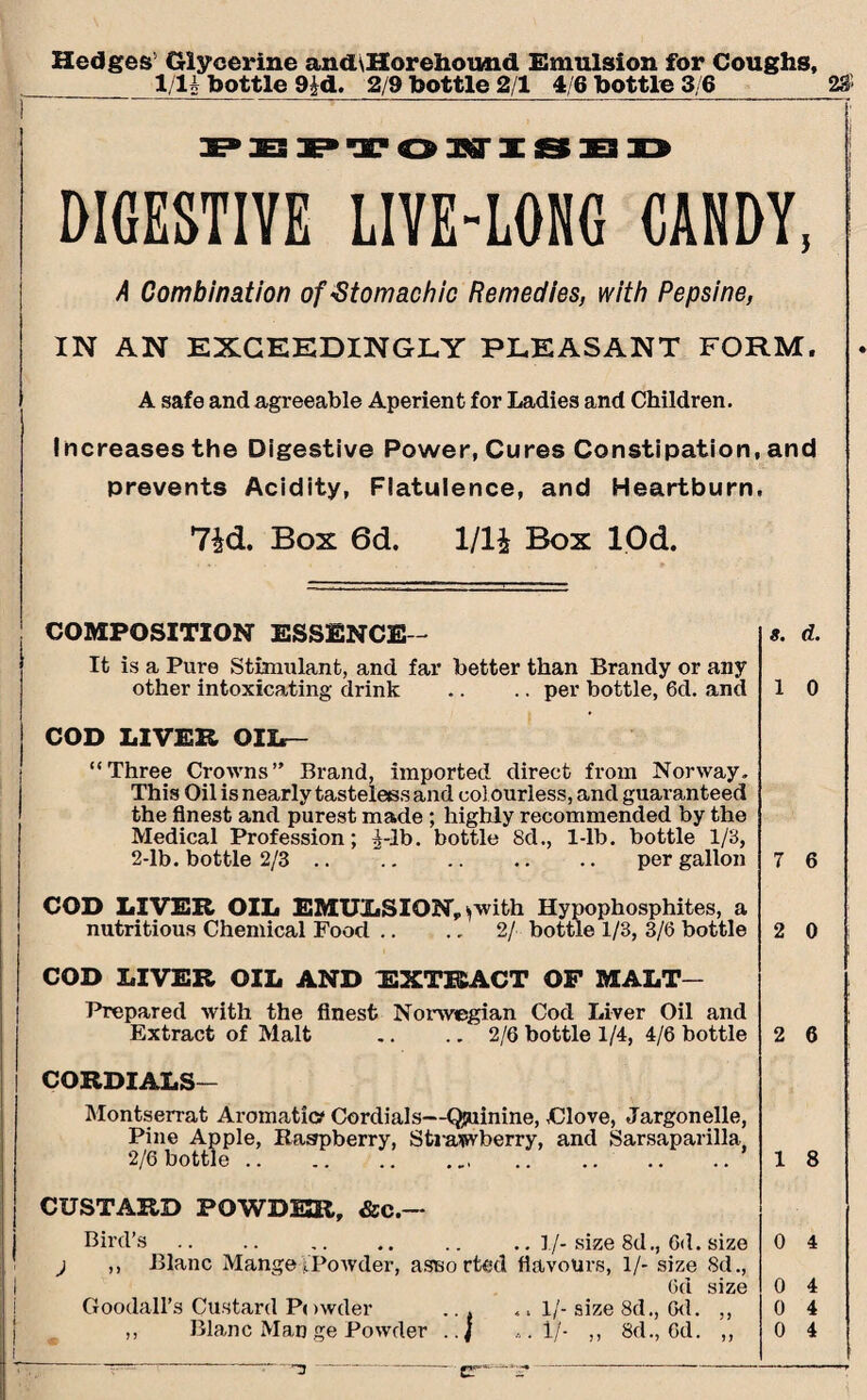 Hedges5 Glycerine and\Horeiiound Emulsion for Coughs, 1/U bottle 9^d. 2/9 bottle 2/1 4/6 bottle 3/6 2# 1 PEPTOUISED DIGESTIVE LIVE-LONG CANDY, A Combination of«Stomachic Remedies, with Pepsine, IN AN EXCEEDINGLY PLEASANT FORM. A safe and agreeable Aperient for Ladies and Children. Increases the Digestive Power, Cures Constipation, and prevents Acidity, Flatulence, and Heartburn, 7id. Box 6d. 1/1£ Box lOd. COMPOSITION ESSENCE - s. d. It is a Pure Stimulant, and far better than Brandy or any other intoxicating drink .. .. per bottle, 6d. and 1 0 COD LIVER OIL— “Three Crowns” Brand, imported direct from Norway. This Oil is nearly tasteless and col ourless, and guaranteed the finest and purest made ; highly recommended by the Medical Profession; ^-lb. bottle 8d., 1-lb. bottle 1/8, 2-lb. bottle 2/3 .. . per gallon 7 6 COD LIVER OIL EMULSION, ^with Hypophosphites, a nutritious Chemical Food .. .. 2/ bottle 1/3, 3/6 bottle 2 0 COD LIVER OIL AND EXTRACT OF MALT- Prepared with the finest Norwegian Cod Liver Oil and Extract of Malt .. .. 2/6 bottle 1/4, 4/6 bottle 2 6 CORDIALS- Montserrat Aromatic? Cordials—Qjuinine, dove, Jargonelle, Pine Apple, Raspberry, Strawberry, and Sarsaparilla. 2/6 bottle.. .. 1 8 CUSTARD POWDER, &c.~ Bird’s .. .. .. .. .. ..!/- size 8d., 6d. size ) ,, Blanc Mange /Powder, assorted flavours, 1/- size 8d., 6d size Goodall’s Custard Powder ... .. 1/- size 8d., 6d. ,, -3 - — ' r~~.“ - 0 4 0 4 0 4