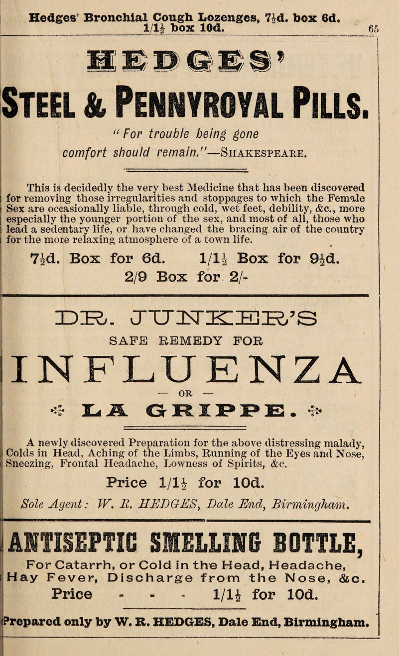 Hedges’ Bronchial Cough Lozenges, 7|d. box 6d. 1/U box lOd. 65 Steel & Pennyroyal Pills. “For trouble being gone comfort should remain.”—Shakespeabe. This is decidedly the very best Medicine that has been discovered for removing those irregularities and stoppages to which the Female Sex are occasionally liable, through cold, wet feet, debility, &c., more especially the younger portion of the sex, and most of all, those who lead a sedentary life, or have changed the bracing air of the country for the more relaxing atmosphere of a town life. 7id. Box for 6d. 1/1J Box for 9|d. 2/9 Box for 2/- IDIR,. CTTTISrK:jBK.’S SAFE REMEDY FOR INFLUENZA — OR — 4 1Li A GRIPPE. ^ A newly discovered Preparation for the above distressing malady, Colds in Head, Aching of the Limbs, Running of the Eyes and Nose, Sneezing, Frontal Headache, Lowness of Spirits, &c. Price 1/1£ for lOd. Sole Agent: TV. Ii. HEDGES, Dale End, Birmingham. ANTISEPTIC SMELLING BOTTLE, For Catarrh, or Cold in the Head, Headache, iHay Fever, Discharge from the Nose, &c. Price - - - 1/14 for lOd. epared only by W. R. HEDGES, Dale End, Birmingham.