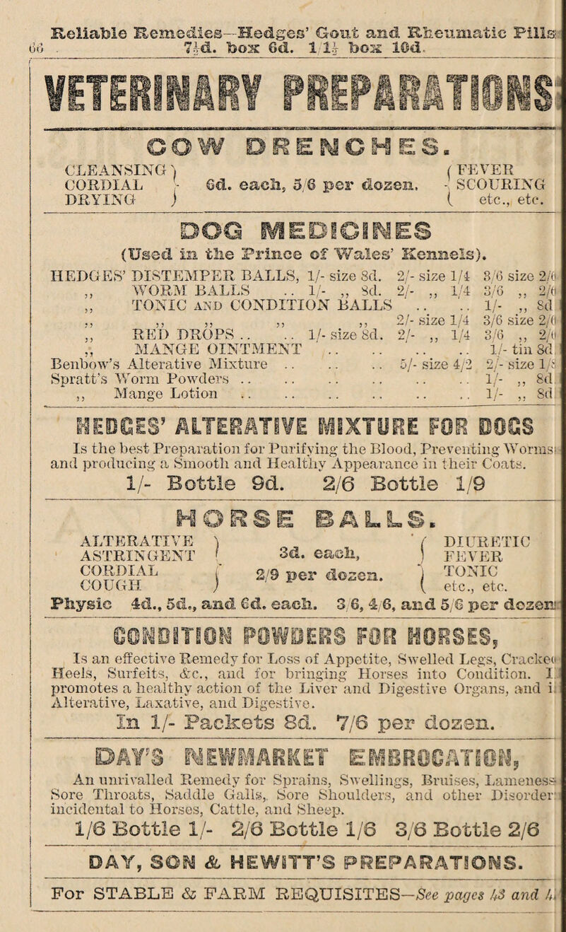 Reliable Remedies—Hedges’ Gout and Rheumatic Pills 68 7I-d. box 6d. 1 U box 10d. VETERINARY PREPARATIONS a COW DRENCHES. CLEANSING) (FEVER CORDIAL - 6d. each, 5 6 per dozen. - SCOURING DRYING j ( etc., etc. DOG MEDICINES (Used In the Prince of Wales’ Kennels). HEDGES’ DISTEMPER BALLS, 1/- size 8d. 2/- size 1/4 3/6 size 2/( „ WORM BALLS .. 1/- „ Sd. 2/- 1/4 3/6 „ 2/t „ TONIC AND CONDITION BALLS .. .. 1/- 3d » » » » » 2/- size 1/4 3/6 size 2/( ,, RED DROPS.. .. 1/-size 8d. 2/- ,, 1/4 3/6 ,, 2/1 ,, MANGE OINTMENT '. ‘ . 1/-tin 8d Benbow’s Alterative Mixture .. .. .. 5/- size 4/2 2/- size 1 Spratt’s Worm Powders.1/- „ 8d ,, Mange Lotion .1/- „ 8d HEDGES’ ALTERATIVE MIXTURE FOR HOGS Is the best Preparation for Purifying the Blood, Preventing Worms and producing a Smooth and Healthv Appearance in their Coats. 1/- Bottle Sd. 2/6 Bottle 1/9 HORSE BALLS. ALTERATIVE ) „ ' f DIURETIC ASTRINGENT ' 3d. eaeli, ) FEVER \ 2/9 Per ^°2en. J TONIC COUGH ) { etc., etc. Physic 4d.t 5d., and Gd. each. 3 6, 4, 6, and 5/6 per dozen CONDITION POWSEftS HORSES, Is an effective Remedy for Loss of Appetite, Swelled Legs, Crackei Heels, Surfeits, &c., and for bringing Horses into Condition. I promotes a healthy action of the Liver and Digestive Organs, and i Alterative, Laxative, and Digestive. In 1/- Packets 8d. 7/6 per dozen. DAY'S NEWMARKET EMBROCATION, An unrivalled Remedy for Sprains, Swellings, Bruises, Lameness Sore Throats, Saddle Galls,. Sore Shoulders, and other Disorder incidental to Horses, Cattle, and Sheep. 1/6 Bottle 1/- 2/6 Bottle 1/6 3/6 Bottle 2/6 DAY, SON & HEWITT’S PREPARATIONS. For STABLE & FARM REQUISITES—See pages and k