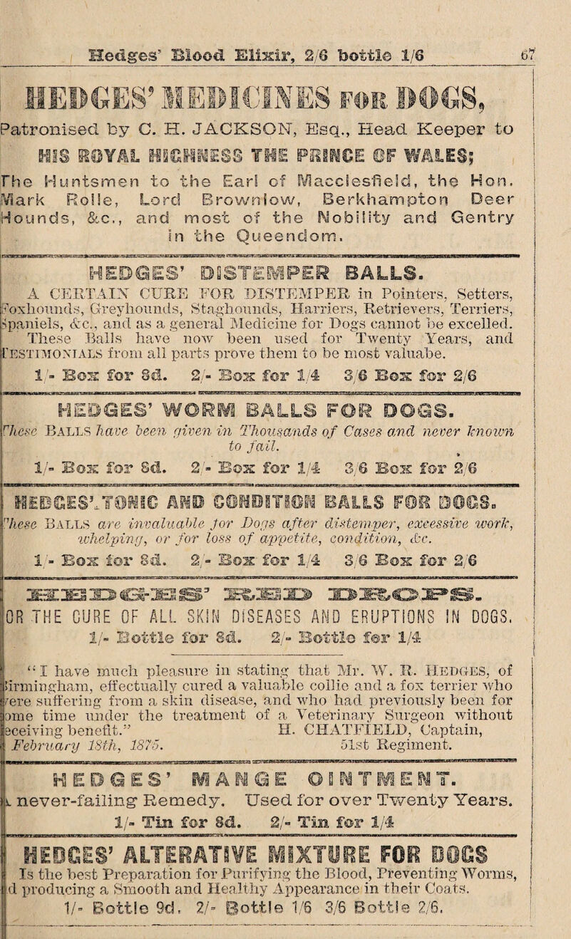 Hedges' 3Bio©d Elixir, 2/6 bottle 1/6 HEDGES’ MEDICINES for DOGS, Patronised by C. H. JACKSON, Esq., Head Keeper to HIS H0YAL HIGHNESS THE PUMOE ©F WALES; rhe Huntsmen to the Earl of Macclesfield, the Hon. Mark Ro!!e, Lord Brownlow, Berkhampton Deer Hounds, &c., and most of the Nobility and Gentry in the Queendom. HEDGES’ DISTEMPER BALLS. A CERTAIN CURE FOR DISTEMPER in Pointers, Setters, oxliounds, Greyhounds, Staghounds, Harriers, Retrievers, Terriers, Spaniels, &c., and as a general Medicine for Dogs cannot be excelled. These Balls have now been used for Twenty Years, and testimonials from all parts prove them to be most vaiuabe. 1 - Box for 8d. 2 - Box for 1 4 3/6 Box for 2/6 HEDGES’ WORM BALLS FOR DOGS. rhese Balls have been given in Thousands of Cases and never knoim to fail. 1 - Box for Sd. 2 - Box for 1/4 3 6 Box for 2 6 HEDGES’,TONIC AND CONDITION BALLS FOB DOGS. nhese Balls are invaluable for Dogs after distemper, excessive worlc, whelping, or for loss of appetite, condition, &c. 1/- Box lor Sd. 2/- Box for 1/4 3,6 Box for 2/6 SERIES ID O-'JBl IBYESjO U3a03PB. OR THE CURE OF ALL SKIN DISEASES AMD ERUPTIONS IN DOGS, II- Bottle for Sd. 2/- Bottle for 1/4 “I have much pleasure in stating that Mr. W. R. Hedges, of Birmingham, effectually cured a valuable collie and a fox terrier who /ere suffering from a skin disease, and who had previously been for ome time under the treatment of a Veterinary Surgeon without leceiving benefit.” February 18th, 1875. H. CHATFIELD, Captain, 51st Regiment. HSSSETSSTTS HEDGES’ MANGE OINTMENT, v. never-failing Remedy. Used for over Twenty Years. 1/- Tin for Sd. 2/- Tin for 1/4 IfEBGES’ ALTERATIVE MIXTURE FOR DOGS Is the best Preparation for Purifying the Blood, Preventing Worms, d producing a Smooth and Healthy Appearance in their Coats. V- Bottle 9d, 2/* Bottle 1/6 3/6 Bottle 2/6.