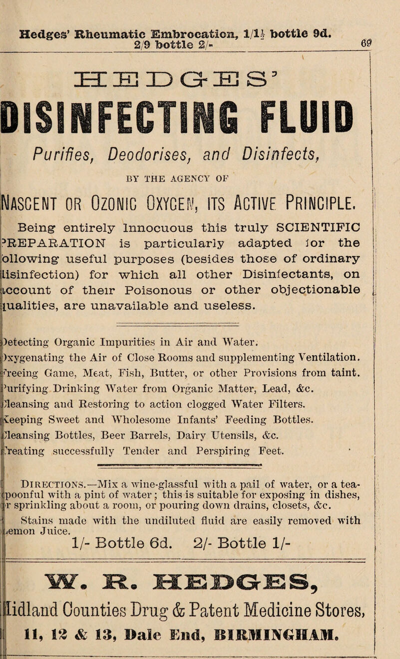 Hedges’ Rheumatic Embrocation, 1/1 A- bottle 9d. 2/9 bottle 2/» HEDGES’ DISINFECTING FLUID Purifies, Deodorises, and Disinfects, BY THE AGENCY OF .Nascent or Ozowic Oxygen, its Active Principle, i Being- entirely Innocuous this truly SCIENTIFIC REPARATION is particularly adapted for the ollowing useful purposes (besides those of ordinary lisinfection) for which all other Disinfectants, on iccount of their Poisonous or other objectionable j lualities, are unavailable and useless. detecting Organic Impurities in Air and Water. )xygenating the Air of Close Rooms and supplementing Ventilation, freeing Game, Meat, Fish, Butter, or other Provisions from taint. Ihirifying Prinking Water from Organic Matter, Lead, &c. Cleansing and Restoring to action clogged Water Filters, keeping Sweet and Wholesome Infants’ Feeding Bottles, fleansing Bottles, Beer Barrels, Dairy Utensils, &c. treating successfully Tender and Perspiring Feet. Directions.—Mix a wine-glassful with a pail of water, or a tea* Spoonful with a pint of water; this is suitable for exposing in dishes, r sprinkling about a room, or pouring down drains, closets, &c. Stains made with the undiluted fluid are easily removed with emon Juice. 1/- Bottle 6d. 21- Bottle 1/- [idland Counties Drug & Patent Medicine Stores,