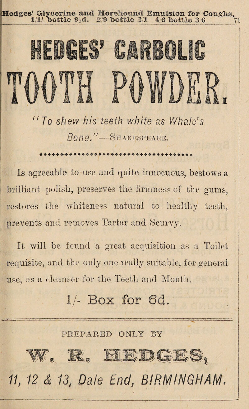 HEDIES' CARBOLIC 1 ilTo shew his teeth white as Whale’s Bo lie,’'—Shakespeare. Is agreeable to use and quite innocuous, bestows a brilliant polish, preserves the firmness of the gums, restores the whiteness natural to healthy teeth, prevents and removes Tartar and Scurvy. It will be found a great acquisition as a Toilet requisite, and the only one really suitable, for general use, as a cleanser for the Teeth and Mouth. 1/- Box for 6d. PREPARED ONLY BY