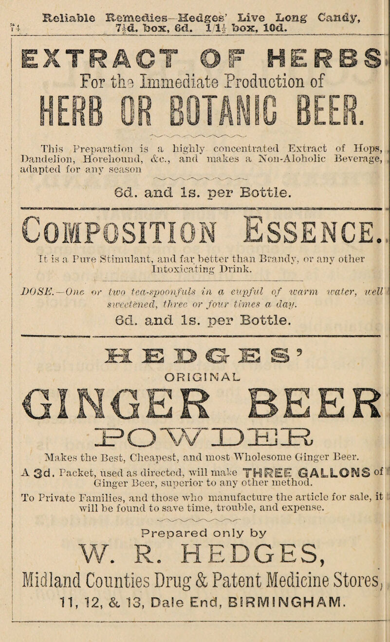 Reliable Remedies- Hedges’ Live Long Candy, 7id. box, 8cl. llli box, ICd. _ ■ - _Z_AL_Z______.. « i 'i 4- EXTRACT OF HERBS For the Immediate Production of HERB OR BOTAN ,it. This Preparation is a highly concentrated Extract of Hops, Dandelion, Horehound, &c., and makes a Non-Aloholic Beverage, adapted for any season 6d. and Is. per Bottle. Composition Essence. It is a. Pure Stimulant, and far better than Brandy, or any other Intoxicating Drink. DOSE.—One or two tea-spoonfuls in a cupful of warm water, well sweetened, three or four times a dap. 6cL and Is. per Bottle. H EDGES’ ORIGINAL GINGER BEER POWDEE Makes the Best, Cheapest, and most Wholesome Ginger Beer. A 3d. Packet, used as directed, will make THREE (3ALLOTS Ginger Beer, superior to any other method. To Private Families, and those who manufacture the article for sale, it will be found to save time, trouble, and expense. Prepared only by W. R. .HEDGES, Midland Counties Drug & Patent Medicine Stores,