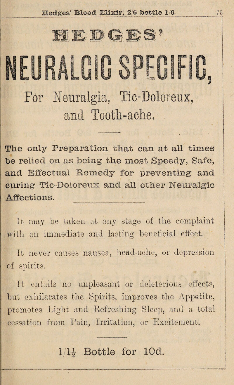 For Neuralgia, Tic-Doloreux, and Tooth-ache. 1 The only Preparation that can at all times I ! be relied on as being the most Speedy, Safe, and Effectual Remedy for preventing and ; curing Tic-Doloreux and all other Neuralgic ! Affections. _ It may be taken at any stage of the complaint with an immediate and lasting beneficial effect. It never causes nausea, head-ache, or depression of spirits. It entails no unpleasant or deleterious effects, but exhilarates the Spirits, improves the Appetite, promotes Light and Refreshing Sleep, and a total ' ... cessation from Pain, Irritation, or Excitement. 1/14 Bottle for lOd.