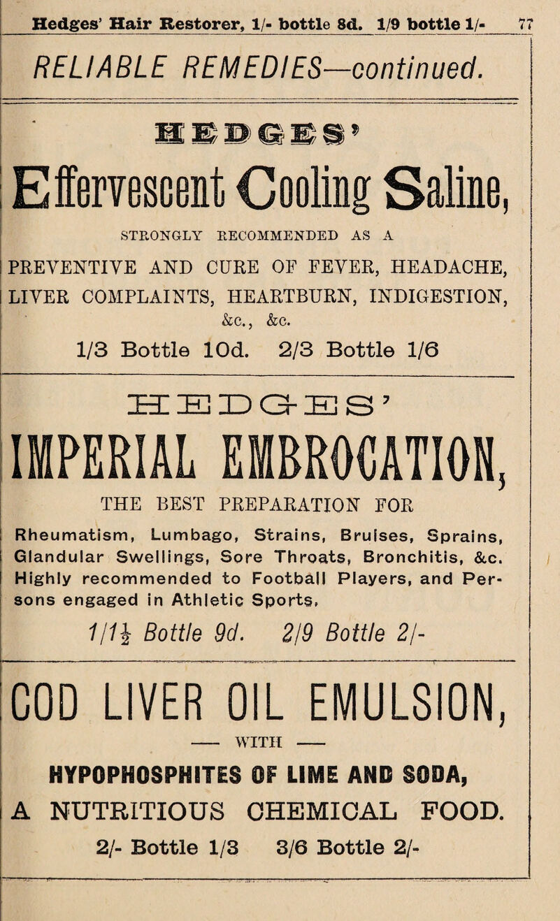 RELIABLE REMEDIES—continued. Effervescent Cooling Saline, STRONGLY RECOMMENDED AS A PREVENTIVE AND CURE OF FEVER, HEADACHE, LIVER COMPLAINTS, HEARTBURN, INDIGESTION, &c., &c. 1/3 Bottle lOd. 2/3 Bottle 1/6 HEDGES’ IMPERIAL EMBROCATION, THE BEST PREPARATION FOR Rheumatism, Lumbago, Strains, Bruises, Sprains, Glandular Swellings, Sore Throats, Bronchitis, &c. Highly recommended to Football Players, and Per¬ sons engaged in Athletic Sports, 1/1\ Bottle 9d. 2/9 Bottle 2/- COD LIVER OIL EMULSION, - WITH - HYPOPHOSPHITES OF LIME AND SODA, A NUTRITIOUS CHEMICAL FOOD. 2/- Bottle 1/3 3/6 Bottle 2/-