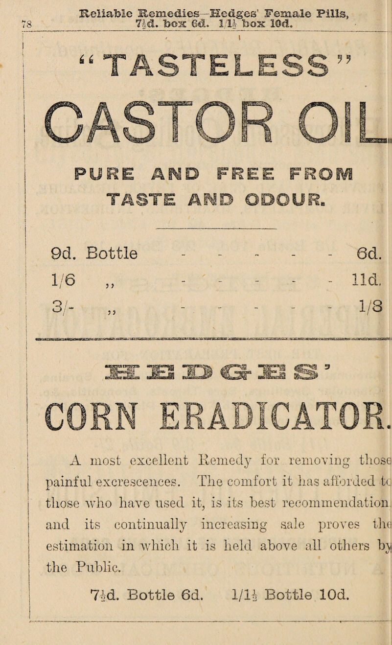 Reliatee Remedies—Hedges’ Female Pills, - f i “TASTELESS” CASTOR OIL PURE AIMB FREE FROIVI TASTE AiO ODOUR. 9d. Bottle - 6d. 1/6 „ - lid. 31- - - - - - 1/3 EjB 33> G-3ES S3 CORN ERADICATOR. A most excellent Remedy for removing those painful excrescences. The comfort it has afforded to those who have used it, is its best recommendation and its continually increasing sale proves the estimation in which it is held above all others by the Public. 74d. Bottle 6d. 1/1* Bottle lOd.