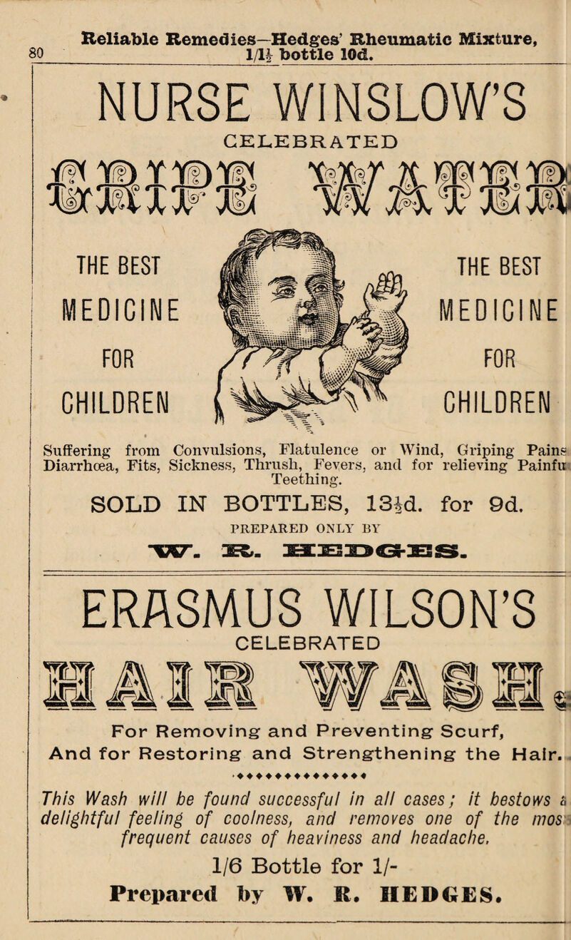 Reliable Remedies—Hedges’ Rheumatic Mixture, NURSE WINSLOW’S CELEBRATED Suffering from Convulsions, Flatulence or Wind, Griping Pains Diarrhoea, Fits, Sickness, Thrush, Fevers, and for relieving Painfu Teething. SOLD IN BOTTLES, 13id. for 9d. PREPARED ONLY BY ERASMUS WILSON’S CELEBRATED For Removing and Preventing Scurf, And for Restoring and Strengthening the Hair. This Wash will be found successful in all cases; it bestows a delightful feeling of coolness, and removes one of the mos frequent causes of heaviness and headache. 1/6 Bottle for 1/- Prepared by W. R. HEDGES.