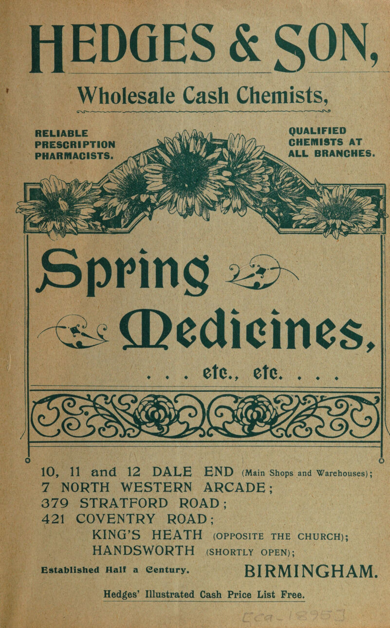 H EDGES & SON, Wholesale Cash Chemists, —*sv^> RELIABLE PRESCRIPTION PHARMACISTS QUALIFIED CHEMISTS AT ALL BRANCHES, Q O 10, 11 and 12 DALE END (Main Shops and Warehouses); 7 NORTH WESTERN ARCADE; 379 STRATFORD ROAD; 421 COVENTRY ROAD; KING’S HEATH (opposite the church;; HANDSWORTH (SHORTLY OPEN); Established Half a Century. BIRMINGHAM.