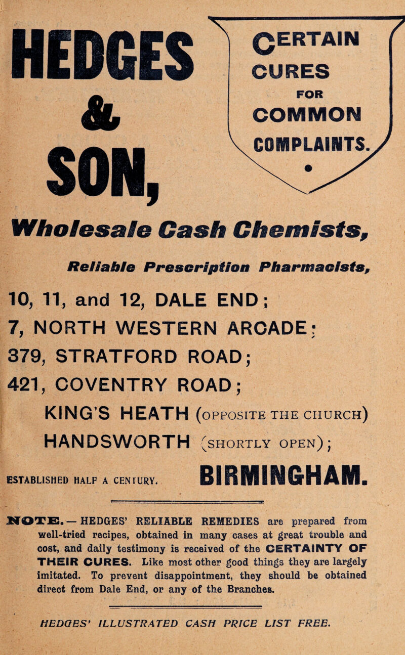 QERTAIN CURES COMMON COMPLAINTS Wholesale Gash Chemists, Reliable Prescription Pharmacists, 10, 11, and 12, DALE END ; 7, NORTH WESTERN ARCADE; 379, STRATFORD ROAD; 421, COVENTRY ROAD; KING’S HEATH (opposite THE CHURCH) HANDSWORTH (shortly open) ; ESTABLISHED HALF A CENIURY. BIRMINGHAM. MOTE, — HEDGES’ RELIABLE REMEDIES are prepared from well-tried recipes, obtained in many cases at great trouble and cost, and daily testimony is received of the CERTAINTY OF THEIR CURES. Like most other good things they are largely imitated. To prevent disappointment, they should be obtained direct from Dale End, or any of the Branches. /