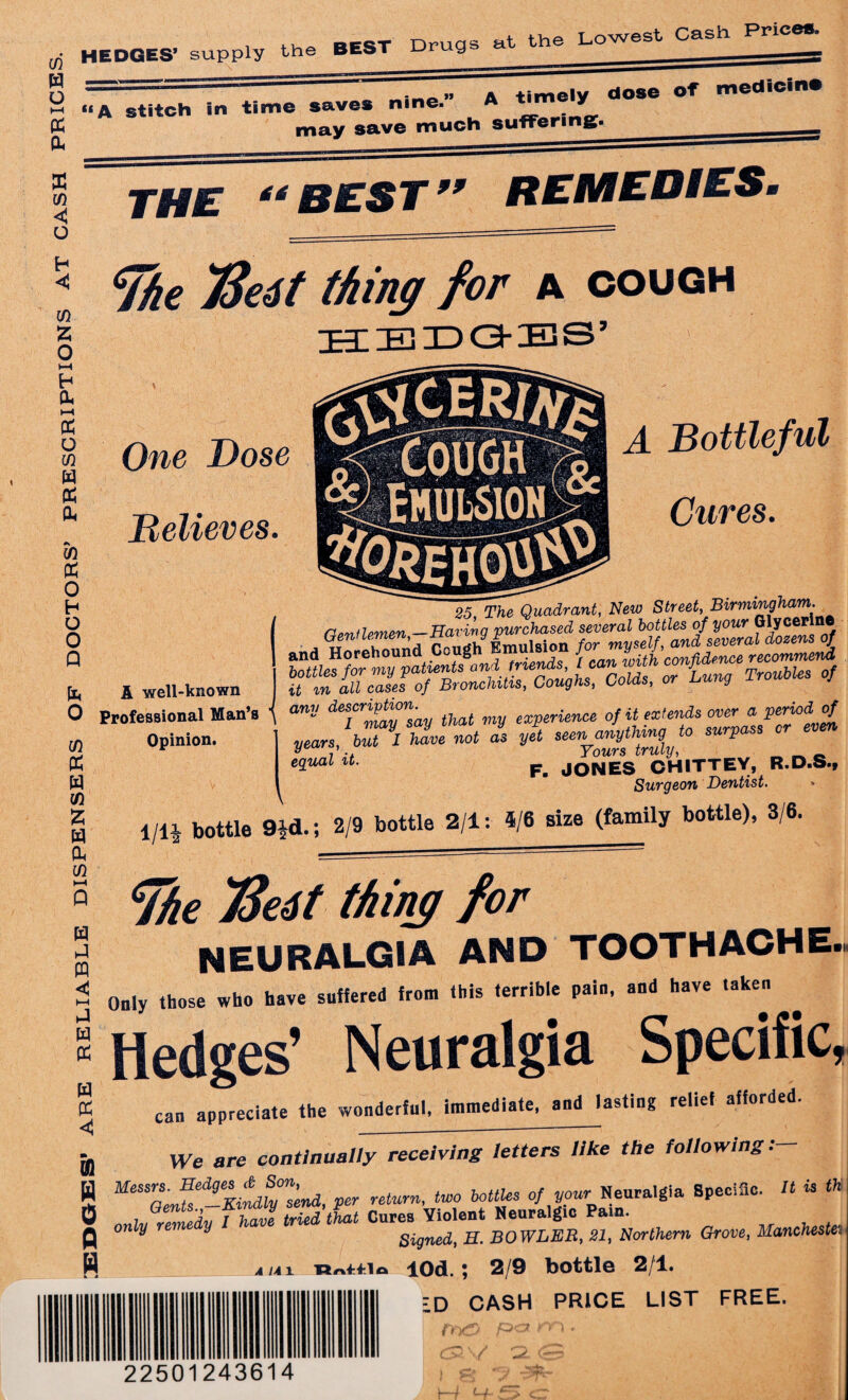 > PRESCRIPTIONS at cash prices. , aEST Drugs at the Lowest Cash Prices. —-„ a timely dose of medicine “A stitch in time saves nine. A may save much suffering. THE “ BEST 99 REMEDIESi ^he 7Se4t thing for a cough One Dose m (X 0 H O 0 Q Believes. A Bottleful Cures. k 0 m (X w VI z w ct m A well-known Professional Man’s \ Opinion. \ ~25~~TheQuadrant, New Street, Birmingham. Cpnllemen —Earing purchased several bottles of your Glycer rfeass any descr^n' that experience of it extends over a periodof years \7\ hie not as yet ^th^to surpass or eSual u- F- JONES CHITTEY, R.D.S., Surgeon Dentist. 1 m bottle 9id.; 2/9 bottle 2/1: 4/6 size (family bottle), 3/6. w a w < cTfie TSeit thing for NEURALGIA AND TOOTHACHE »h W PC Only those who have suffered from this terrib.e pain, and have taken w (X < UUiy iuu,v - # Hedges’ Neuralgia Specific, ^ s 4 • _ I * £ orl can appreciate the wonderful, immediate, and lasting relief afforded. % N 0 H We are continually receiving letters like the following: MeSSaenfsed-Kindly0nsend, per return, two bottles of you,-Neuralgia Bpeciflc. It is th onlurTmedy f ham tried that Cures Violent Neuralgic Pain. only V Signed, H. BOWLER, 21, Northern Grove, Manchester a u 1 P/vf-fio lOd. | 2/9 bottle 2/1. ID CASH PRICE LIST FREE. fTy& 22501243614 1—l