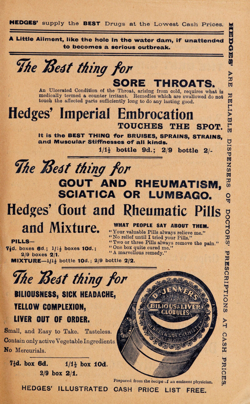 A Little Aliment, like the hole in the water dam, if unattended to becomes a serious outbreak. she 73e6t thing for SORE THROATS. An Ulcerated Condition of the Throat, arising from cold, requires what is medically termed a counter irritant. Remedies which are swallowed do not touch the affected parts sufficiently long to do any lasting good. Hedges’ Imperial Embrocation TOUCHES THE SPOT, It is the BEST THING for BRUISES, SPRAINS, STRAINS, and Muscular Stiffnesses of all kinds. H 0 0 0 0 ► M » m r M > to r w 1/li bottle 9d.; 2/9 bottle 2/- ¥he jffetft thing for GOUT AND RHEUMATISM, SCIATICA OR LUMBAGO. Hedges’ Gout and Rheumatic Pills and Mixture. PILLS— 7$d. boxes 6d.; 3/1£ boxes 10d.; 2/9 boxes 2/1. MIXTURE—I/l| bottle 10d.; 2/9 bottle 2/2. WHAT PEOPLE SAY ABOUT THEM. “ Your valuable Pills always relieve me.” “No relief until I tried your Pills.” “ Two or three Pills always remove the pain.” “ One box quite cured me.” “ A marvellous remedy.” 9he 7Se4t thing for BILIOUSNESS, SICK HEADACHE, YELLOW COMPLEXION, LIVER OUT OF ORDER. Small, and Easy to Take. Tasteless. Contain only active Vegetable Ingredients No Mercurials. 7Jd. box 6d. 1/1J box lOd. 2/9 box 2/1. Prepared from the recipe cf an eminent physician. HEDGES’ ILLUSTRATED CASH PRICE LIST FREE. Ui 13 M 21 Ui M 13 Ui O U 0 o o o 13 Ui >* 13 13 H Ui O 13 t—< U t-H o 2J Ui > O > Ui B 13 13 *—i O M Ui