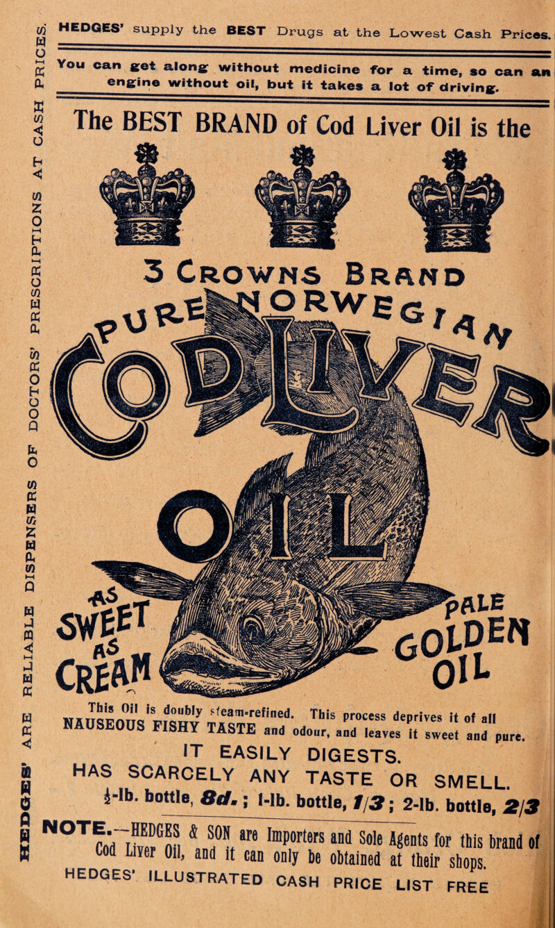 w w o ►H ft & ft w o H <C w ft o ►—< H Ph »—i (X o m w PC a, W PC o H O O Q ft O w cc w % 15 W A W M P EP J n c >-< p m x HEDGES’ supply the BEST Drugs at the Lowest Cash Prices. The BEST BRAND of Cod Liver Oil is the 3 Crowns Brand w tt <! 06 W 0 Q W Jfl MI IT<51?imo * is?oDW :,eamrefined- This process deprives it of all SHY TASTE and odour, and leaves it sweet and pure. IT EASILY DIGESTS. HAS SCARCELY ANY TASTE OR SMELL. 1-lb. bottle, 8d. ; Mb, bottle, t/3; 2-lb. bottle, 2/3 NOTftTlK for this brand ol Cod Liver Oil, and it can only be obtained at their shops.