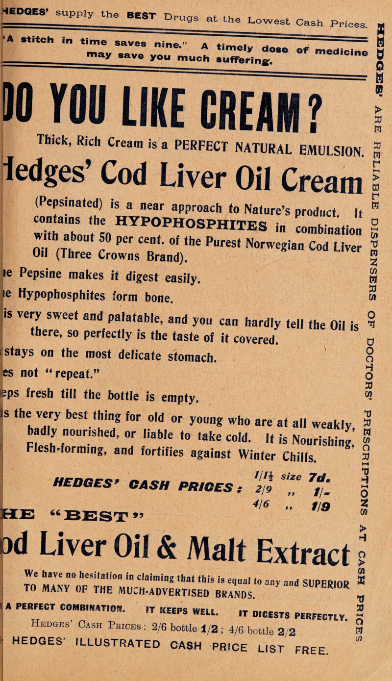 roil LIKE CREAM Thick, Rich Cream is a PERFECT NATURAL EMULSION. > S3 a ledges’ Cod Liver Oil Cream S3 w r (Pepsinated) is a near approach to Nature’s product. It ZT2 ?L hyp°phosphites „ Lbia.,i„„ on <r ^ Prts' re Pepsine makes it digest easily. ie Hypophosphites form bone. is very sweet and palatable, and you can hardly tell the Oil is there, so perfectly is the taste of it covered. stays on the most delicate stomach, es not “repeat.” kps fresh till the bottle is empty. Is Hie very best Iklnf to, old „r youog who badly noonshed, or liable to take cold. It is Moorish! J’ Flesh-forming, and fortifies against Winter Chills. HEDGES’ CASH PRICES s '2/9 *7 7f '_ 4It 19 1/9 > Gd r w Cfl m Z M M S3 w O *3 0 o o H O S3 W S3 S3 m Ui o S3 S3 66 99 o 2 m Od Liver Oil & Malt Extract Wa h oxra nn l« .. • « « > O 0) We have no hesilation in claiming that this is equal lo any and SUPFPIOP ® TO MANY OF THE MUCH-ADVERTISED BRANDS R °R * ’ A PERFECT C0MBWT,°- IT WELL. IT DIGESTS PERFECTLY. 2 Hedges Cash Pkices : 2/6 bottle 1/2 ; 4/6 bottle 2/2 B LO