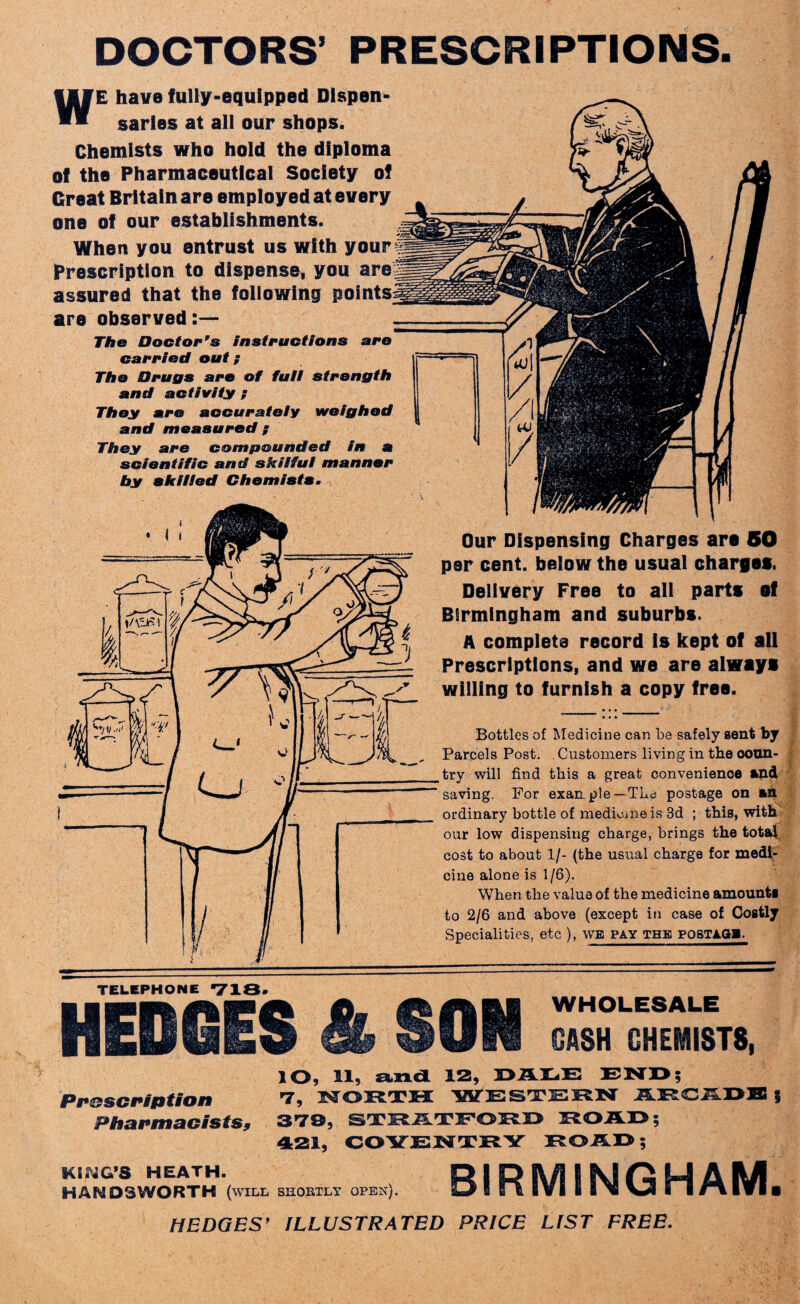 DOCTORS’ PRESCRIPTIONS. WE have fully-equipped Dispen¬ saries at all our shops. Chemists who hold the diploma of the Pharmaceutical Society of Great Britain are employed at every one of our establishments. When you entrust us with Prescription to dispense, you are assured that the following poi are observed:— The Doctor's instructions are carried out; The Drugs arc of full strength and activity ? They are accurately weighed and measured ; They are compounded in a scientific and skilful manner by skilled Chemists. -1/ Our Dispensing Charges are 50 per cent, below the usual charges. Delivery Free to all parts of Birmingham and suburbs. A complete record is kept of all Prescriptions, and we are always willing to furnish a copy free. Bottles of Medicine can be safely sent by Parcels Post. Customers living in the coun¬ try will find this a great convenience and saving. For exanple—The postage on an ordinary bottle of medicine is 3d ; this, with our low dispensing charge, brings the total cost to about 1/- (the usual charge for medi¬ cine alone is 1/6). When the value of the medicine amounts to 2/6 and above (except in case of Costly Specialities, etc ), we pay the postage. TELEPHONE ”718* HEDGES 4 SOU CASH CHEMISTS, lO, 11, and 12, DAIiE END; Prescription 7, NORTH WESTERN ARCADE 5 Pharmacists9 STD, STHSLSLTF,©I5.I> 1RLOA13; 421, COVENTRY ROAD; KING’S HEATH. RIPH/I IMfiM AM HAND3WORTH (will SHORTLY OPEN). sL^ I R IVI i I V VS ii #1 IVI ■