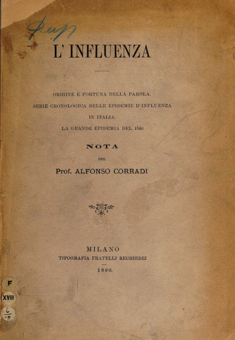 ORIGINE E FORTUNA DELLA PAROLA. SERIE CRONOLOGICA DELLE EPIDEMIE D’INFLUENZA IN ITALIA. LA GRANDE EPIDEMIA DEL 1580 NOTA DEL Prof. ALFONSO CORRADI MILANO TIPOGRAFIA FRATELLI RECHIEDEI 1 8 90.