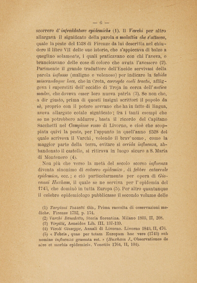 scorrere d’infreddature epidemiche (1). Il Varchi per altro allargava il significato della parola a malattia che s'attacca, quale la peste del 1528 di Firenze da lui descritta nel chiu¬ dere il libro VII delle sue istorie, che s’appiccava di balzo a queglino solamente, i quali praticavano con chi l’aveva, o brancicavano delle cose di coloro che avuta l’avessero (2). Parimente il grande traduttore dell’Eneide servi vasi della parola influsso (maligno e velenoso) per indicare la tabida miserandaque lues, che in Creta, corrupto coeli tractu, afflig¬ geva i superstiti dell’eccidio di Troja in cerca dell’antica madre, che doveva esser loro nuova patria (3). Se non che, a dir giusto, prima di questi insigni scrittori il popolo da sè, proprio con il potere sovrano che ha in fatto di lingua, aveva allargato cotale significato ; fra i tanti esempi che se ne potrebbero addurre , basta il ricordo del Capitano Sacchetti nel Campione rosso di Livorno, e cioè che scop¬ piata quivi la peste, per l’appunto in quell’anno 1528 del quale scriveva il Varchi, volendo il brav’uomo, come la maggior parte della terra, evitare sì orrida influenza, ab¬ bandonato il castello, si ritirava in luogo sicuro a S. Maria di Montenero (4). Non più che verso la metà del secolo scorso influenza diventa sinonimo di catarro epidemico, di febbre catarrale epidemica, ecc. ; e ciò particolarmente per opera di Gio¬ vanni Huxham, il quale se ne serviva per 1’ epidemia del 1743, che dominò in tutta Europa (5). Per altro quantunque il celebre epidemiologo pubblicasse il secondo volume delle (1) Targioni Tozzetti Gio.} Prima raccolta di osservazioni me¬ diche. Firenze 1752, p. 174. (2) Varchi Benedetto, Storia fiorentina. Milano 1803, II, 208. (3) Virgiliì, Aeneidos Lib. Ili, 137-139. (4) Vivoli Giuseppe, Annali di Livorno. Livorno 1843, II, 476. (5) « Febris , quae per totam Europam hoc vere (1743) sub nomine influenza grassata est. » (Huxham Observationes de aere et morbis epidemicis. Venetiis 1764, II, 104).