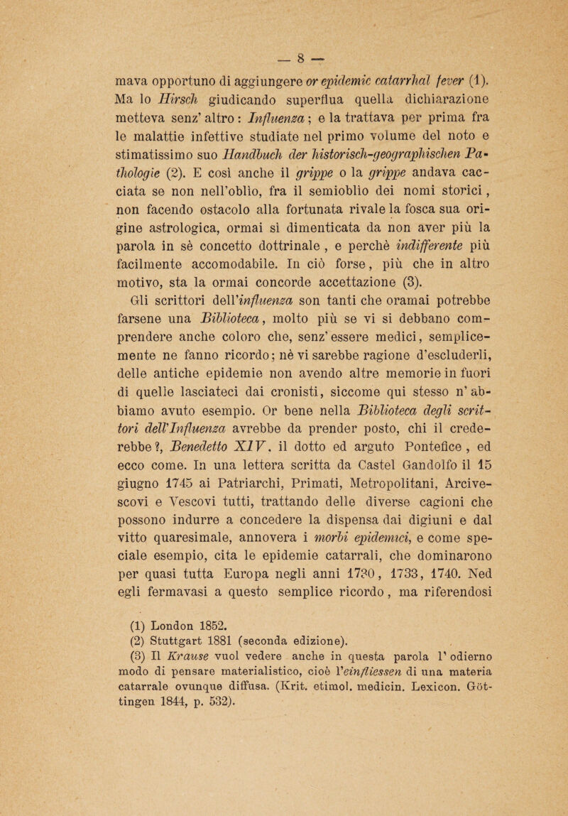 mava opportuno di aggiungere or epidemie catarrhal fever (1). Ma lo Hirsch giudicando superflua quella dichiarazione metteva senz’ altro : Influenza ; e la trattava per prima fra le malattie infettive studiate nel primo volume del noto e stimatissimo suo Handbuch der historisch-geograpliischen Pa- thoìogie (2). E così anche il grippe o la grippe andava cac¬ ciata se non nell’oblìo, fra il semioblìo dei nomi storici, non facendo ostacolo alla fortunata rivale la fosca sua ori¬ gine astrologica, ormai sì dimenticata da non aver più la parola in sè concetto dottrinale , e perchè indifferente più facilmente accomodabile. In ciò forse, più che in altro motivo, sta la ormai concorde accettazione (3). Gli scrittori àe\V influenza son tanti che oramai potrebbe farsene una Biblioteca, molto più se vi si debbano com¬ prendere anche coloro che, senz’essere medici, semplice- mente ne fanno ricordo ; nè vi sarebbe ragione d’escluderli, delle antiche epidemie non avendo altre memorie in fuori di quelle lasciateci dai cronisti, siccome qui stesso n’ab¬ biamo avuto esempio. Or bene nella Biblioteca degli scrit¬ tori dell’Influenza avrebbe da prender posto, chi il crede¬ rebbe?, Benedetto XIV, il dotto ed arguto Pontefice, ed ecco come. In una lettera scritta da Castel Gandolfo il 15 giugno 1745 ai Patriarchi, Primati, Metropolitani, Arcive¬ scovi e Vescovi tutti, trattando delle diverse cagioni che possono indurre a concedere la dispensa dai digiuni e dal vitto quaresimale, annovera i morbi epidemici, e come spe¬ ciale esempio, cita le epidemie catarrali, che dominarono per quasi tutta Europa negli anni 1730, 1733, 1740. Ned egli fermavasi a questo semplice ricordo, ma riferendosi (1) London 1852. (2) Stuttgart 1881 (seconda edizione). (3) Il Krause vuol vedere anche in questa parola P odierno modo di pensare materialistico, cioè Veinfliessen di una materia catarrale ovunque diffusa. (Krit. etimol. medicin. Lexicon. Gòt- tingen 1844, p. 532).