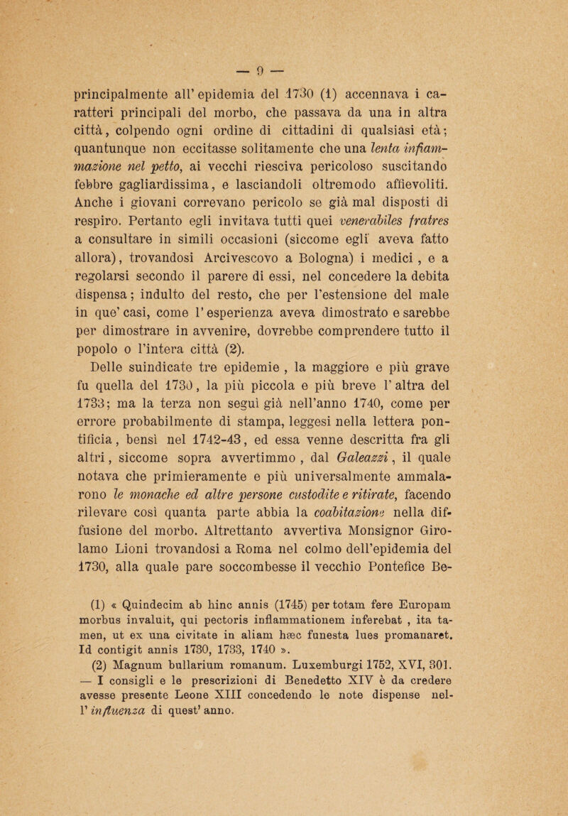 principalmente all’ epidemia del .1730 (1) accennava i ca¬ ratteri principali del morbo, che passava da una in altra città, colpendo ogni ordine di cittadini di qualsiasi età; quantunque non eccitasse solitamente che una lenta infiam- /* 1 inazione nel petto, ai vecchi riesciva pericoloso suscitando febbre gagliardissima, e lasciandoli oltremodo affievoliti. Anche i giovani correvano pericolo se già mal disposti di respiro. Pertanto egli invitava tutti quei venerabiles fratres a consultare in simili occasioni (siccome egli' aveva fatto allora), trovandosi Arcivescovo a Bologna) i medici , e a regolarsi secondo il parere di essi, nel concedere la debita dispensa ; indulto del resto, che per l’estensione del male- in que’casi, come l’esperienza aveva dimostrato e sarebbe per dimostrare in avvenire, dovrebbe comprendere tutto il popolo o l’intera città (2). Delle suindicate tre epidemie , la maggiore e più grave fu quella del 1730, la più piccola e più breve 1’ altra del 1733; ma la terza non seguì già nell’anno 1740, come per errore probabilmente di stampa, leggesi nella lettera pon¬ tificia , bensì nel 1742-43, ed essa venne descritta fra gli altri, siccome sopra avvertimmo , dal Galeazzi, il quale notava che primieramente e più universalmente ammala¬ rono le monache ed altre persone custodite e ritirate, facendo rilevare così quanta parte abbia la coabitazione nella dif¬ fusione del morbo. Altrettanto avvertiva Monsignor Giro¬ lamo Lioni trovandosi a Roma nel colmo dell’epidemia del 1730, alla quale pare soccombesse il vecchio Pontefice Be- (1) « Quindecim ab hinc annis (1745) per totam fere Europam morbus invaluit, qui pectoris inflammationem inferebat , ita ta- men, ut ex una civitate in aliam hsec funesta lues promanaret. Id contigit annis 1730, 1733, 1740 ». (2) Magnum bullarium romanum. Luxemburgi 1752, XVI, 301. — I consigli e le prescrizioni di Benedetto XIV è da credere avesse presente Leone XIII concedendo le note dispense nel- V influenza di quest’anno.